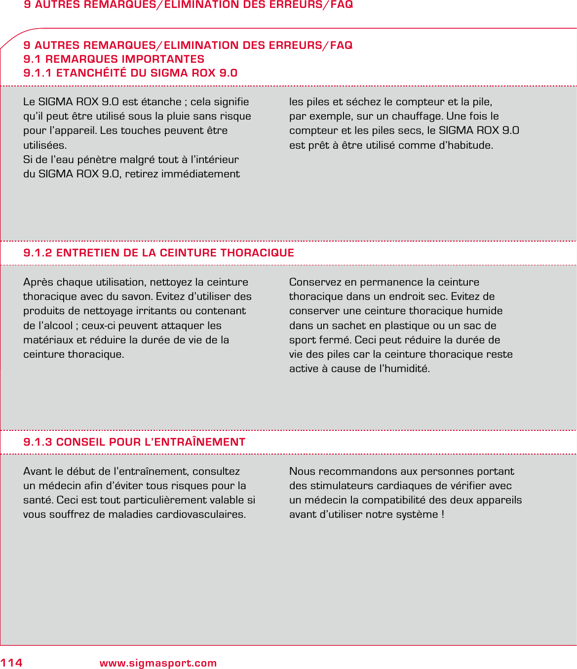114 www.sigmasport.com9 AUTRES REMARQUES/ELIMINATION DES ERREURS/FAQLe SIGMA ROX 9.0 est étanche ; cela signifie qu’il peut être utilisé sous la pluie sans risque  pour l’appareil. Les touches peuvent être utilisées.Si de l’eau pénètre malgré tout à l’intérieur  du SIGMA ROX 9.0, retirez immédiatement les piles et séchez le compteur et la pile,  par exemple, sur un chauffage. Une fois le compteur et les piles secs, le SIGMA ROX 9.0 est prêt à être utilisé comme d’habitude.9 AUTRES REMARQUES/ELIMINATION DES ERREURS/FAQ9.1 REMARQUES IMPORTANTES9.1.1 ETANCHÉITÉ DU SIGMA ROX 9.09.1.2 ENTRETIEN DE LA CEINTURE THORACIQUEAprès chaque utilisation, nettoyez la ceinture thoracique avec du savon. Evitez d’utiliser des produits de nettoyage irritants ou contenant de l’alcool ; ceux-ci peuvent attaquer les  matériaux et réduire la durée de vie de la ceinture thoracique. Conservez en permanence la ceinture  thoracique dans un endroit sec. Evitez de  conserver une ceinture thoracique humide  dans un sachet en plastique ou un sac de sport fermé. Ceci peut réduire la durée de  vie des piles car la ceinture thoracique reste active à cause de l’humidité.9.1.3 CONSEIL POUR L’ENTRAÎNEMENTAvant le début de l’entraînement, consultez un médecin afin d’éviter tous risques pour la santé. Ceci est tout particulièrement valable si vous souffrez de maladies cardiovasculaires.Nous recommandons aux personnes portant des stimulateurs cardiaques de vérifier avec un médecin la compatibilité des deux appareils avant d’utiliser notre système !