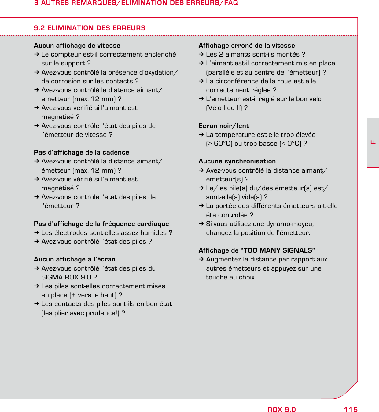 115FROX 9.09 AUTRES REMARQUES/ELIMINATION DES ERREURS/FAQAucun affichage de vitesse3Le compteur est-il correctement enclenché   sur le support ?3Avez-vous contrôlé la présence d’oxydation/   de corrosion sur les contacts ?3Avez-vous contrôlé la distance aimant/   émetteur (max. 12 mm) ?3Avez-vous vérifié si l’aimant est  magnétisé ?3Avez-vous contrôlé l’état des piles de   l’émetteur de vitesse ?Pas d‘affichage de la cadence3Avez-vous contrôlé la distance aimant/   émetteur (max. 12 mm) ?3Avez-vous vérifié si l’aimant est  magnétisé ?3Avez-vous contrôlé l’état des piles de  l’émetteur ?Pas d’affichage de la fréquence cardiaque3Les électrodes sont-elles assez humides ?3Avez-vous contrôlé l’état des piles ?Aucun affichage à l’écran3Avez-vous contrôlé l’état des piles du   SIGMA ROX 9.0 ?3Les piles sont-elles correctement mises   en place (+ vers le haut) ?3Les contacts des piles sont-ils en bon état   (les plier avec prudence!) ?Affichage erroné de la vitesse3Les 2 aimants sont-ils montés ?3L’aimant est-il correctement mis en place   (parallèle et au centre de l’émetteur) ?3La circonférence de la roue est elle   correctement réglée ?3L’émetteur est-il réglé sur le bon vélo   (Vélo I ou II) ?Ecran noir/lent3La température est-elle trop élevée   (&gt; 60°C) ou trop basse (&lt; 0°C) ?Aucune synchronisation3Avez-vous contrôlé la distance aimant/  émetteur(s) ?3La/les pile(s) du/des émetteur(s) est/  sont-elle(s) vide(s) ?3La portée des différents émetteurs a-t-elle   été contrôlée ?3Si vous utilisez une dynamo-moyeu,   changez la position de l‘émetteur.Affichage de “TOO MANY SIGNALS”3Augmentez la distance par rapport aux   autres émetteurs et appuyez sur une   touche au choix.9.2 ELIMINATION DES ERREURS