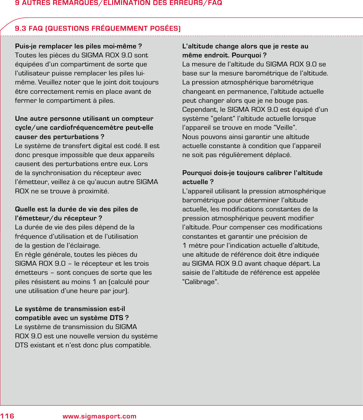 116 www.sigmasport.com9 AUTRES REMARQUES/ELIMINATION DES ERREURS/FAQPuis-je remplacer les piles moi-même ?Toutes les pièces du SIGMA ROX 9.0 sont équipées d’un compartiment de sorte que l’utilisateur puisse remplacer les piles lui-même. Veuillez noter que le joint doit toujours être correctement remis en place avant de fermer le compartiment à piles.Une autre personne utilisant un compteur cycle/une cardiofréquencemètre peut-elle causer des perturbations ?Le système de transfert digital est codé. Il est donc presque impossible que deux appareils causent des perturbations entre eux. Lors de la synchronisation du récepteur avec l’émetteur, veillez à ce qu’aucun autre SIGMA ROX ne se trouve à proximité.Quelle est la durée de vie des piles de l’émetteur/du récepteur ?La durée de vie des piles dépend de la  fréquence d’utilisation et de l’utilisation  de la gestion de l’éclairage.En règle générale, toutes les pièces du  SIGMA ROX 9.0 – le récepteur et les trois émetteurs – sont conçues de sorte que les piles résistent au moins 1 an (calculé pour une utilisation d’une heure par jour).Le système de transmission est-il  compatible avec un système DTS ?Le système de transmission du SIGMA  ROX 9.0 est une nouvelle version du système DTS existant et n’est donc plus compatible.L’altitude change alors que je reste au même endroit. Pourquoi ?La mesure de l’altitude du SIGMA ROX 9.0 se base sur la mesure barométrique de l’altitude.  La pression atmosphérique barométrique changeant en permanence, l’altitude actuelle peut changer alors que je ne bouge pas.Cependant, le SIGMA ROX 9.0 est équipé d’un système “gelant” l’altitude actuelle lorsque l’appareil se trouve en mode “Veille”.Nous pouvons ainsi garantir une altitude actuelle constante à condition que l’appareil ne soit pas régulièrement déplacé.Pourquoi dois-je toujours calibrer l’altitude actuelle ?L’appareil utilisant la pression atmosphérique barométrique pour déterminer l’altitude actuelle, les modifications constantes de la pression atmosphérique peuvent modifier l’altitude. Pour compenser ces modifications constantes et garantir une précision de  1 mètre pour l’indication actuelle d’altitude, une altitude de référence doit être indiquée au SIGMA ROX 9.0 avant chaque départ. La saisie de l’altitude de référence est appelée “Calibrage”.9.3 FAQ (QUESTIONS FRÉQUEMMENT POSÉES)