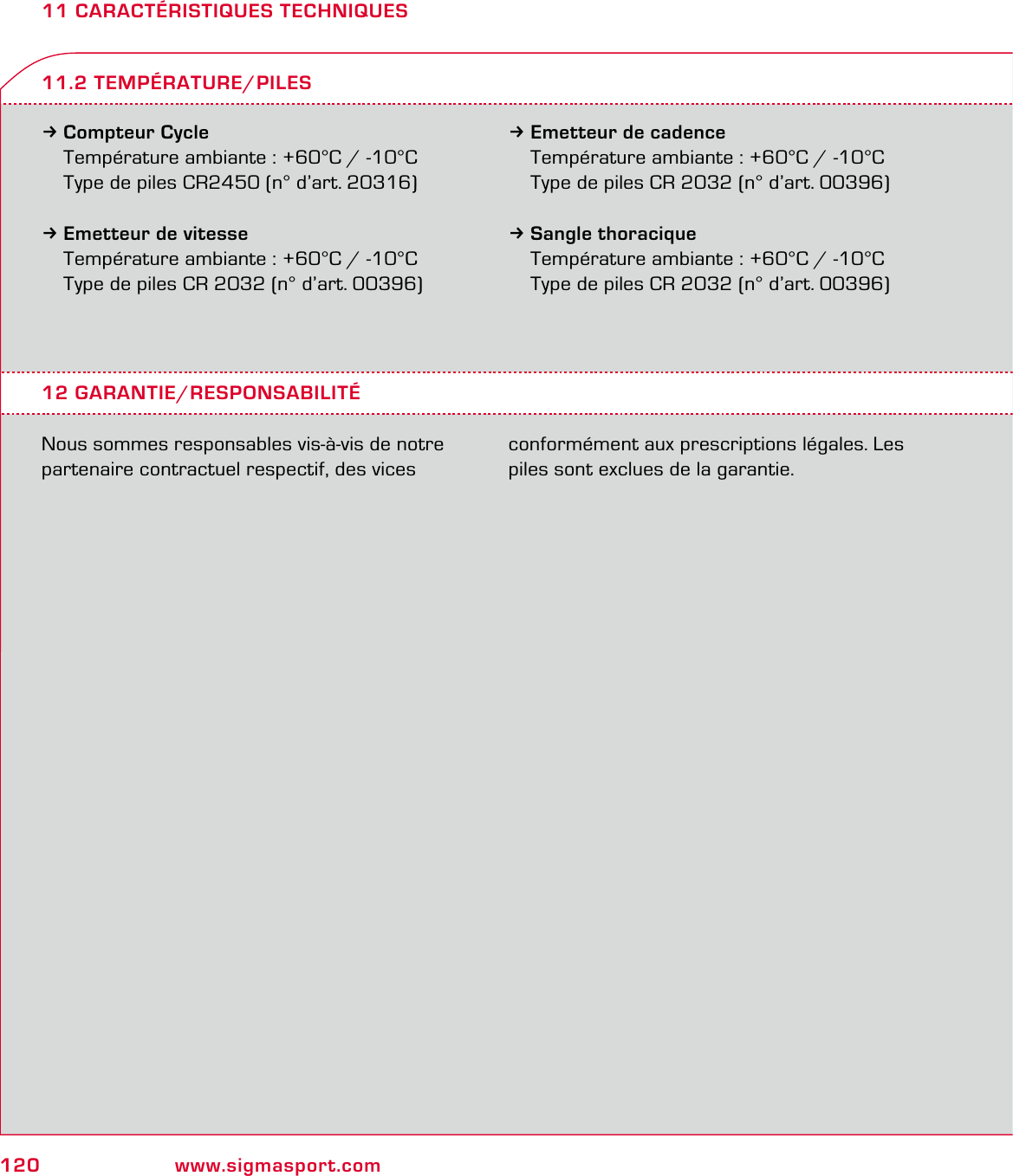 120 www.sigmasport.com11 CARACTÉRISTIQUES TECHNIQUES3Compteur Cycle Température ambiante : +60°C / -10°C  Type de piles CR2450 (n° d’art. 20316)3Emetteur de vitesse  Température ambiante : +60°C / -10°C  Type de piles CR 2032 (n° d’art. 00396)3Emetteur de cadence  Température ambiante : +60°C / -10°C  Type de piles CR 2032 (n° d’art. 00396)3Sangle thoracique  Température ambiante : +60°C / -10°C  Type de piles CR 2032 (n° d’art. 00396)12 GARANTIE/RESPONSABILITÉNous sommes responsables vis-à-vis de notre partenaire contractuel respectif, des vices conformément aux prescriptions légales. Les piles sont exclues de la garantie.11.2 TEMPÉRATURE/PILES