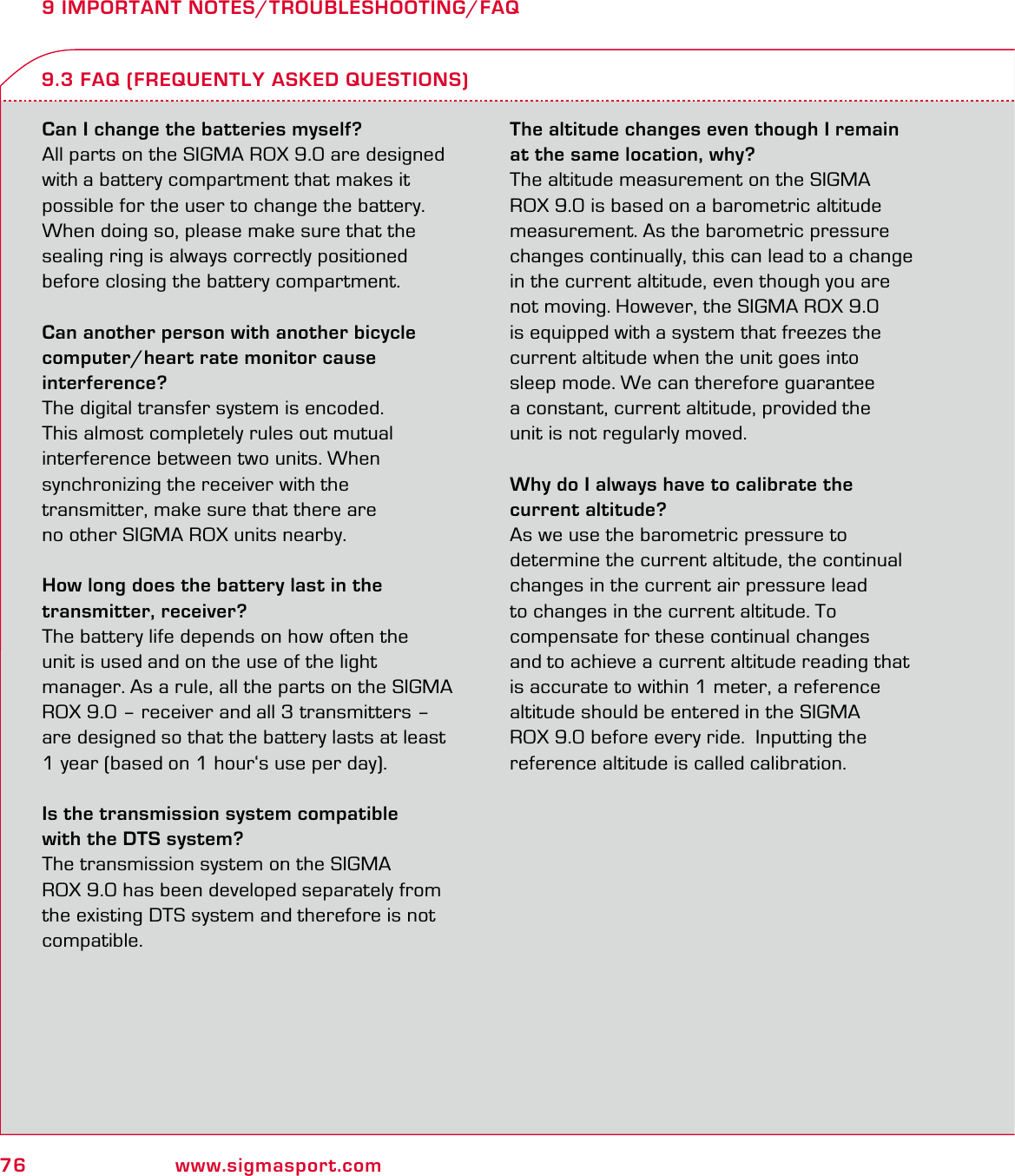 76 www.sigmasport.com9 IMPORTANT NOTES/TROUBLESHOOTING/FAQCan I change the batteries myself?All parts on the SIGMA ROX 9.0 are designed with a battery compartment that makes it  possible for the user to change the battery. When doing so, please make sure that the sealing ring is always correctly positioned before closing the battery compartment.Can another person with another bicycle computer/heart rate monitor cause  interference?The digital transfer system is encoded.  This almost completely rules out mutual  interference between two units. When  synchronizing the receiver with the  transmitter, make sure that there are  no other SIGMA ROX units nearby.How long does the battery last in the  transmitter, receiver?The battery life depends on how often the  unit is used and on the use of the light  manager. As a rule, all the parts on the SIGMA ROX 9.0 – receiver and all 3 transmitters – are designed so that the battery lasts at least  1 year (based on 1 hour‘s use per day).Is the transmission system compatible  with the DTS system?The transmission system on the SIGMA  ROX 9.0 has been developed separately from the existing DTS system and therefore is not compatible.The altitude changes even though I remain at the same location, why?The altitude measurement on the SIGMA ROX 9.0 is based on a barometric altitude measurement. As the barometric pressure changes continually, this can lead to a change in the current altitude, even though you are not moving. However, the SIGMA ROX 9.0 is equipped with a system that freezes the current altitude when the unit goes into  sleep mode. We can therefore guarantee  a constant, current altitude, provided the  unit is not regularly moved.Why do I always have to calibrate the  current altitude?As we use the barometric pressure to determine the current altitude, the continual changes in the current air pressure lead  to changes in the current altitude. To  compensate for these continual changes  and to achieve a current altitude reading that is accurate to within 1 meter, a reference altitude should be entered in the SIGMA  ROX 9.0 before every ride.  Inputting the  reference altitude is called calibration.9.3 FAQ (FREQUENTLY ASKED QUESTIONS)