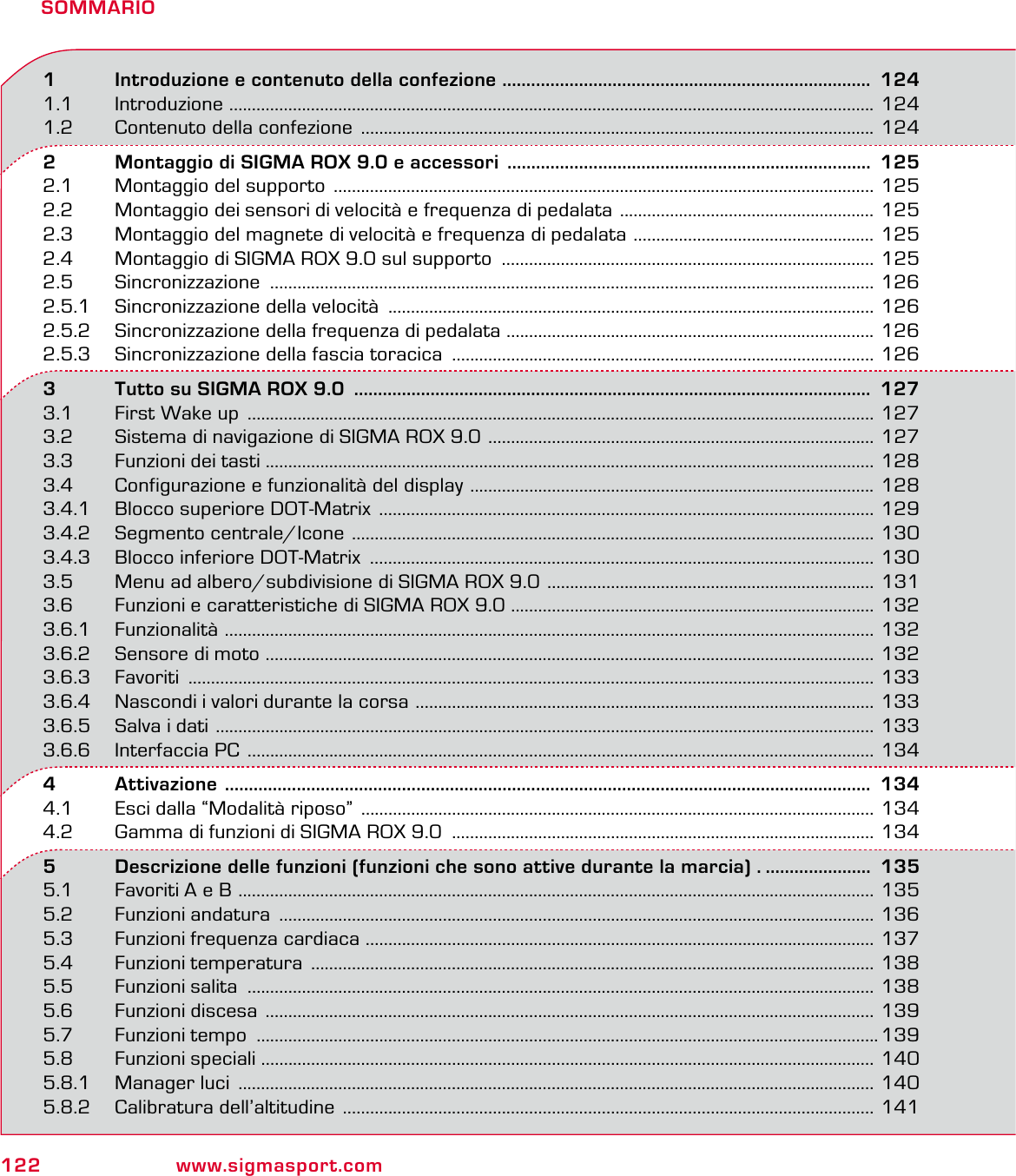 122 www.sigmasport.comSOMMARIO1   Introduzione e contenuto della confezione  .............................................................................  1241.1 Introduzione  .............................................................................................................................................. 1241.2  Contenuto della confezione  ................................................................................................................. 1242   Montaggio di SIGMA ROX 9.0 e accessori  ............................................................................  1252.1  Montaggio del supporto  ....................................................................................................................... 1252.2  Montaggio dei sensori di velocità e frequenza di pedalata  ........................................................ 1252.3  Montaggio del magnete di velocità e frequenza di pedalata  ..................................................... 1252.4  Montaggio di SIGMA ROX 9.0 sul supporto  .................................................................................. 1252.5 Sincronizzazione  ..................................................................................................................................... 1262.5.1  Sincronizzazione della velocità  ........................................................................................................... 1262.5.2  Sincronizzazione della frequenza di pedalata ................................................................................. 1262.5.3  Sincronizzazione della fascia toracica  ............................................................................................. 1263   Tutto su SIGMA ROX 9.0  ............................................................................................................  1273.1  First Wake up  .......................................................................................................................................... 1273.2  Sistema di navigazione di SIGMA ROX 9.0  ..................................................................................... 1273.3  Funzioni dei tasti  ...................................................................................................................................... 1283.4  Configurazione e funzionalità del display  ......................................................................................... 1283.4.1  Blocco superiore DOT-Matrix  ............................................................................................................. 1293.4.2  Segmento centrale/Icone  ................................................................................................................... 1303.4.3  Blocco inferiore DOT-Matrix  ............................................................................................................... 1303.5  Menu ad albero/subdivisione di SIGMA ROX 9.0  ........................................................................ 1313.6  Funzioni e caratteristiche di SIGMA ROX 9.0 ................................................................................ 1323.6.1 Funzionalità  ............................................................................................................................................... 1323.6.2  Sensore di moto  ...................................................................................................................................... 1323.6.3 Favoriti  ....................................................................................................................................................... 1333.6.4  Nascondi i valori durante la corsa  ..................................................................................................... 1333.6.5  Salva i dati  ................................................................................................................................................. 1333.6.6  Interfaccia PC  .......................................................................................................................................... 1344   Attivazione    .......................................................................................................................................  1344.1  Esci dalla “Modalità riposo”  ................................................................................................................. 1344.2  Gamma di funzioni di SIGMA ROX 9.0  ............................................................................................. 1345   Descrizione delle funzioni (funzioni che sono attive durante la marcia) . ......................  1355.1  Favoriti A e B  ............................................................................................................................................ 1355.2 Funzioni andatura  ................................................................................................................................... 1365.3  Funzioni frequenza cardiaca  ................................................................................................................ 1375.4  Funzioni temperatura  ............................................................................................................................ 1385.5  Funzioni salita  .......................................................................................................................................... 1385.6  Funzioni discesa  ...................................................................................................................................... 1395.7 Funzioni tempo  .........................................................................................................................................1395.8  Funzioni speciali  ....................................................................................................................................... 1405.8.1  Manager luci  ............................................................................................................................................ 1405.8.2  Calibratura dell’altitudine  ..................................................................................................................... 141