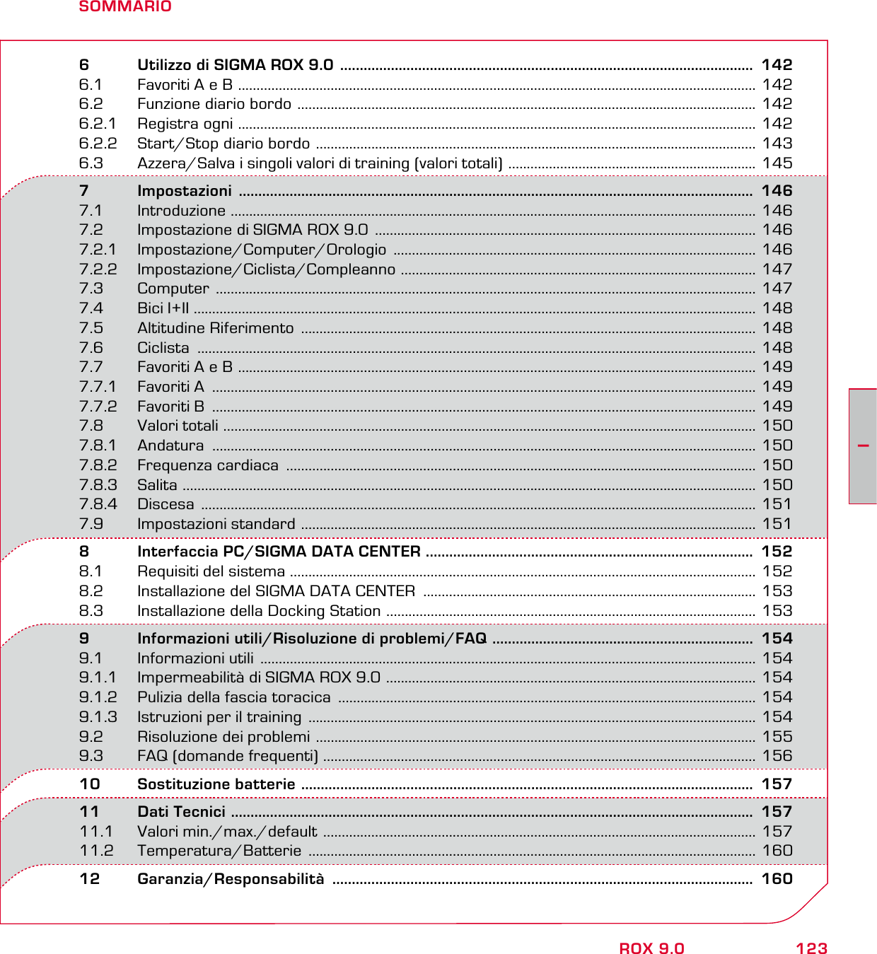 123IROX 9.0SOMMARIO6   Utilizzo di SIGMA ROX 9.0  ..........................................................................................................  1426.1  Favoriti A e B  ............................................................................................................................................ 1426.2  Funzione diario bordo  ............................................................................................................................ 1426.2.1  Registra ogni  ............................................................................................................................................ 1426.2.2  Start/Stop diario bordo  ....................................................................................................................... 1436.3  Azzera/Salva i singoli valori di training (valori totali)  ................................................................... 1457       Impostazioni  ....................................................................................................................................  1467.1 Introduzione  .............................................................................................................................................. 1467.2  Impostazione di SIGMA ROX 9.0  ....................................................................................................... 1467.2.1 Impostazione/Computer/Orologio  .................................................................................................. 1467.2.2 Impostazione/Ciclista/Compleanno  ................................................................................................ 1477.3 Computer  .................................................................................................................................................. 1477.4 Bici I+II ........................................................................................................................................................ 1487.5  Altitudine Riferimento  ........................................................................................................................... 1487.6 Ciclista  ....................................................................................................................................................... 1487.7  Favoriti A e B  ............................................................................................................................................ 1497.7.1  Favoriti A  ................................................................................................................................................... 1497.7.2  Favoriti B  ................................................................................................................................................... 1497.8       Valori totali  ................................................................................................................................................ 1507.8.1 Andatura  ................................................................................................................................................... 1507.8.2  Frequenza cardiaca  ............................................................................................................................... 1507.8.3 Salita  ........................................................................................................................................................... 1507.8.4 Discesa  ...................................................................................................................................................... 1517.9       Impostazioni standard  ........................................................................................................................... 1518   Interfaccia PC/SIGMA DATA CENTER  ....................................................................................  1528.1  Requisiti del sistema .............................................................................................................................. 1528.2  Installazione del SIGMA DATA CENTER  .......................................................................................... 1538.3  Installazione della Docking Station  .................................................................................................... 1539   Informazioni utili/Risoluzione di problemi/FAQ  ...................................................................  1549.1  Informazioni utili  ...................................................................................................................................... 1549.1.1  Impermeabilità di SIGMA ROX 9.0  .................................................................................................... 1549.1.2  Pulizia della fascia toracica  ................................................................................................................. 1549.1.3  Istruzioni per il training  ......................................................................................................................... 1549.2  Risoluzione dei problemi  ....................................................................................................................... 1559.3  FAQ (domande frequenti)  ..................................................................................................................... 15610  Sostituzione batterie  ....................................................................................................................  15711  Dati Tecnici  ......................................................................................................................................  15711.1  Valori min./max./default  ..................................................................................................................... 15711.2 Temperatura/Batterie  ......................................................................................................................... 16012 Garanzia/Responsabilità  ............................................................................................................  160