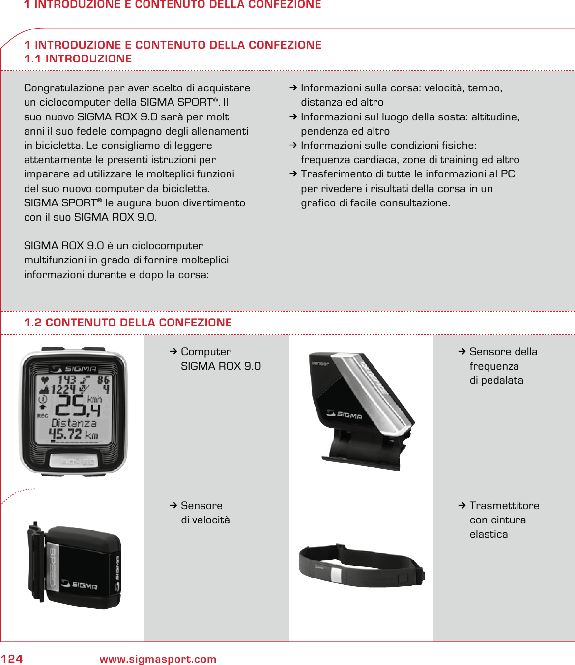 124 www.sigmasport.com1 INTRODUZIONE E CONTENUTO DELLA CONFEZIONECongratulazione per aver scelto di acquistare un ciclocomputer della SIGMA SPORT®. Il  suo nuovo SIGMA ROX 9.0 sarà per molti  anni il suo fedele compagno degli allenamenti in bicicletta. Le consigliamo di leggere  attentamente le presenti istruzioni per  imparare ad utilizzare le molteplici funzioni  del suo nuovo computer da bicicletta. SIGMA SPORT® le augura buon divertimento con il suo SIGMA ROX 9.0.SIGMA ROX 9.0 è un ciclocomputer  multifunzioni in grado di fornire molteplici informazioni durante e dopo la corsa: 3Informazioni sulla corsa: velocità, tempo,   distanza ed altro3Informazioni sul luogo della sosta: altitudine,   pendenza ed altro3Informazioni sulle condizioni fisiche:   frequenza cardiaca, zone di training ed altro3Trasferimento di tutte le informazioni al PC   per rivedere i risultati della corsa in un   grafico di facile consultazione.3Computer   SIGMA ROX 9.0 1 INTRODUZIONE E CONTENUTO DELLA CONFEZIONE1.1 INTRODUZIONE3Sensore della  frequenza  di pedalata3Sensore  di velocità3Trasmettitore  con cintura  elastica1.2 CONTENUTO DELLA CONFEZIONE