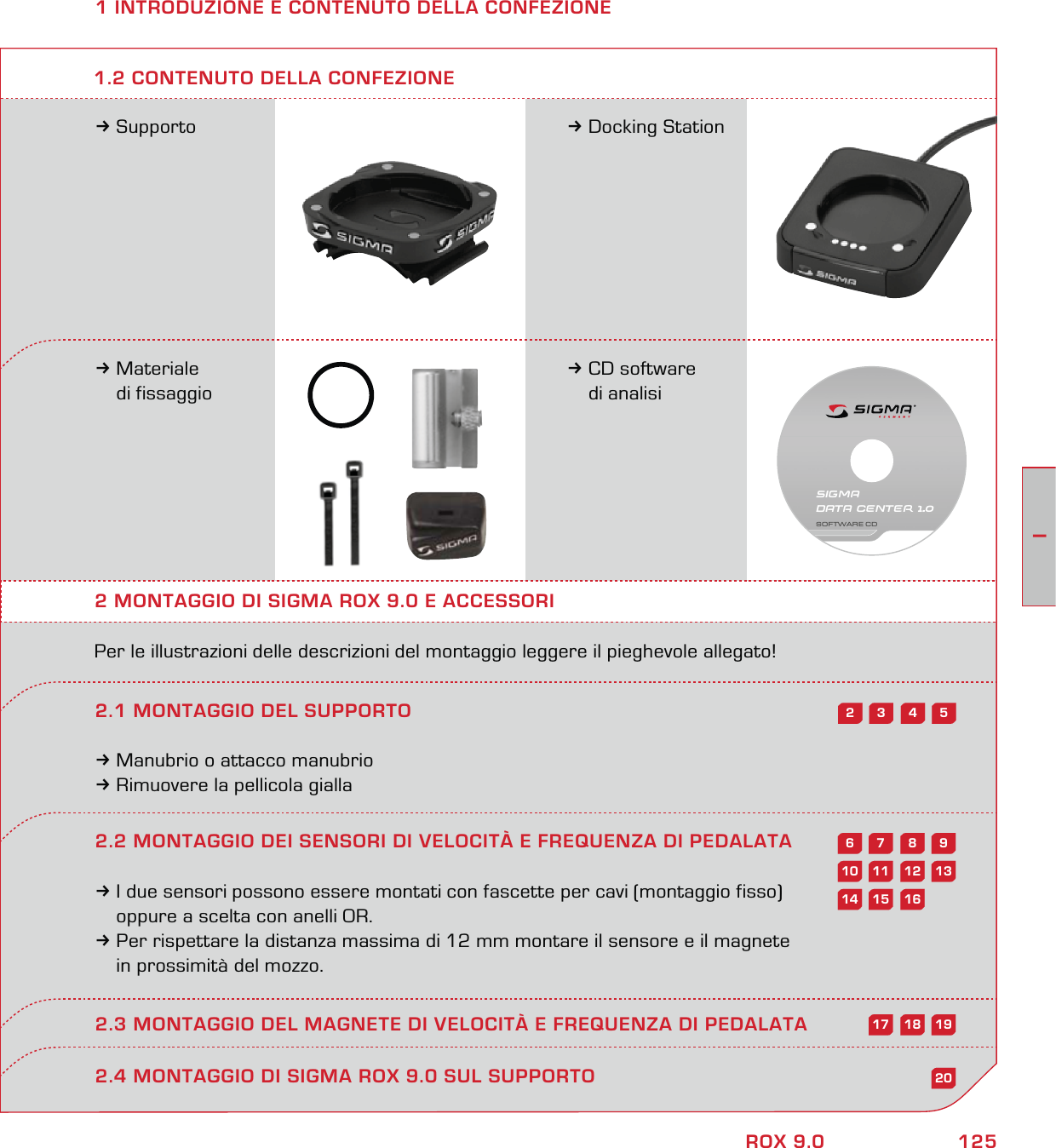 125IROX 9.01 INTRODUZIONE E CONTENUTO DELLA CONFEZIONE3Supporto 3Docking Station3Materiale  di fissaggio3CD software  di analisi2 MONTAGGIO DI SIGMA ROX 9.0 E ACCESSORIPer le illustrazioni delle descrizioni del montaggio leggere il pieghevole allegato!2.1 MONTAGGIO DEL SUPPORTO3Manubrio o attacco manubrio3Rimuovere la pellicola gialla1.2 CONTENUTO DELLA CONFEZIONE2.4 MONTAGGIO DI SIGMA ROX 9.0 SUL SUPPORTO54322.2 MONTAGGIO DEI SENSORI DI VELOCITÀ E FREQUENZA DI PEDALATA3I due sensori possono essere montati con fascette per cavi (montaggio fisso)   oppure a scelta con anelli OR.3Per rispettare la distanza massima di 12 mm montare il sensore e il magnete   in prossimità del mozzo. 2.3 MONTAGGIO DEL MAGNETE DI VELOCITÀ E FREQUENZA DI PEDALATA98761312111020161514191817SIGMA DATA CENTER 1.0SOFTWARE CD