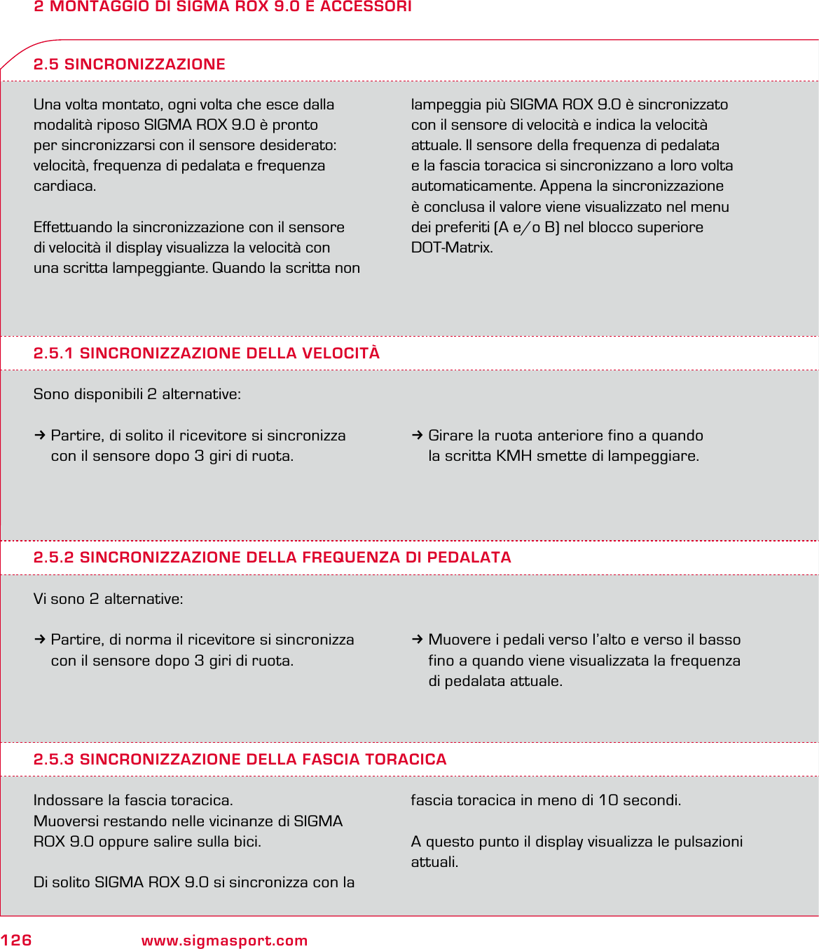 126 www.sigmasport.com2 MONTAGGIO DI SIGMA ROX 9.0 E ACCESSORIUna volta montato, ogni volta che esce dalla modalità riposo SIGMA ROX 9.0 è pronto  per sincronizzarsi con il sensore desiderato: velocità, frequenza di pedalata e frequenza cardiaca.Eﬀettuando la sincronizzazione con il sensore  di velocità il display visualizza la velocità con  una scritta lampeggiante. Quando la scritta non lampeggia più SIGMA ROX 9.0 è sincronizzato con il sensore di velocità e indica la velocità attuale. Il sensore della frequenza di pedalata  e la fascia toracica si sincronizzano a loro volta automaticamente. Appena la sincronizzazione è conclusa il valore viene visualizzato nel menu dei preferiti (A e/o B) nel blocco superiore DOT-Matrix.2.5.1 SINCRONIZZAZIONE DELLA VELOCITÀSono disponibili 2 alternative:3Partire, di solito il ricevitore si sincronizza   con il sensore dopo 3 giri di ruota.2.5 SINCRONIZZAZIONE3Girare la ruota anteriore fino a quando   la scritta KMH smette di lampeggiare.2.5.2 SINCRONIZZAZIONE DELLA FREQUENZA DI PEDALATAVi sono 2 alternative:3Partire, di norma il ricevitore si sincronizza   con il sensore dopo 3 giri di ruota.3Muovere i pedali verso l’alto e verso il basso   fino a quando viene visualizzata la frequenza   di pedalata attuale.2.5.3 SINCRONIZZAZIONE DELLA FASCIA TORACICAIndossare la fascia toracica.Muoversi restando nelle vicinanze di SIGMA ROX 9.0 oppure salire sulla bici.Di solito SIGMA ROX 9.0 si sincronizza con la fascia toracica in meno di 10 secondi.A questo punto il display visualizza le pulsazioni attuali.