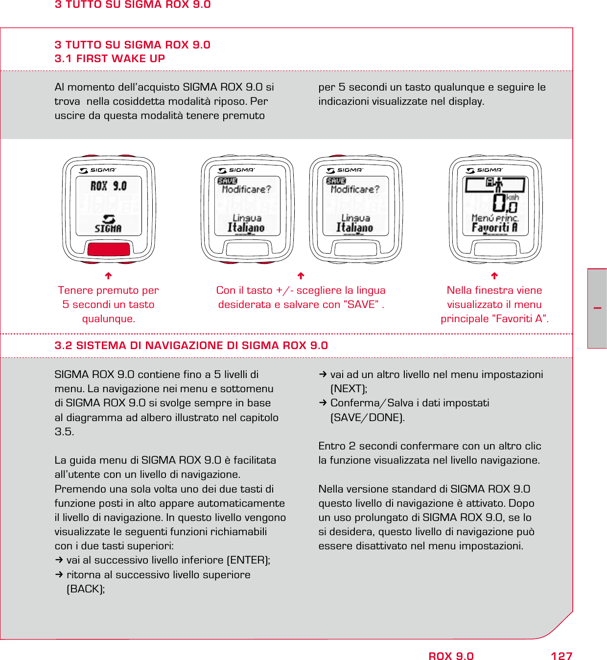 127IROX 9.0Al momento dell’acquisto SIGMA ROX 9.0 si trova  nella cosiddetta modalità riposo. Per uscire da questa modalità tenere premuto per 5 secondi un tasto qualunque e seguire le indicazioni visualizzate nel display.3 TUTTO SU SIGMA ROX 9.03.1 FIRST WAKE UP6Tenere premuto per 5 secondi un tasto qualunque.6Con il tasto +/- scegliere la lingua  desiderata e salvare con “SAVE” .6Nella finestra viene visualizzato il menu principale “Favoriti A”.3.2 SISTEMA DI NAVIGAZIONE DI SIGMA ROX 9.0SIGMA ROX 9.0 contiene fino a 5 livelli di menu. La navigazione nei menu e sottomenu  di SIGMA ROX 9.0 si svolge sempre in base al diagramma ad albero illustrato nel capitolo 3.5. La guida menu di SIGMA ROX 9.0 è facilitata  all’utente con un livello di navigazione.  Premendo una sola volta uno dei due tasti di funzione posti in alto appare automaticamente il livello di navigazione. In questo livello vengono visualizzate le seguenti funzioni richiamabili con i due tasti superiori:3vai al successivo livello inferiore (ENTER);3ritorna al successivo livello superiore  (BACK);3vai ad un altro livello nel menu impostazioni  (NEXT);3Conferma/Salva i dati impostati  (SAVE/DONE).Entro 2 secondi confermare con un altro clic la funzione visualizzata nel livello navigazione.Nella versione standard di SIGMA ROX 9.0 questo livello di navigazione è attivato. Dopo  un uso prolungato di SIGMA ROX 9.0, se lo si desidera, questo livello di navigazione può essere disattivato nel menu impostazioni.3 TUTTO SU SIGMA ROX 9.0