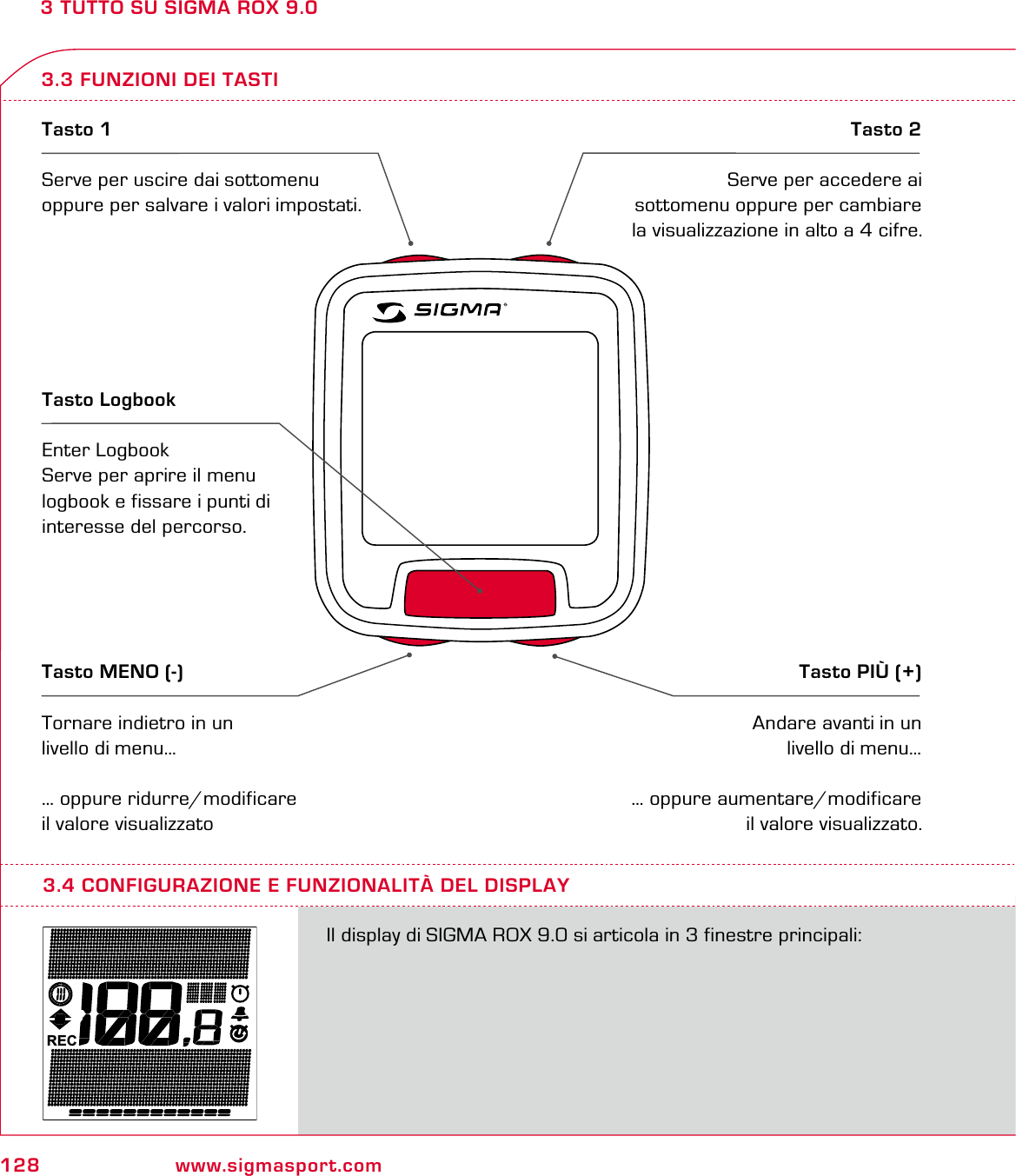 128 www.sigmasport.com3 TUTTO SU SIGMA ROX 9.03.3 FUNZIONI DEI TASTITasto 1Serve per uscire dai sottomenu oppure per salvare i valori impostati.Tasto 2Serve per accedere ai sottomenu oppure per cambiare la visualizzazione in alto a 4 cifre.Tasto MENO (-)Tornare indietro in un livello di menu…… oppure ridurre/modificare il valore visualizzatoTasto PIÙ (+)Andare avanti in un livello di menu…… oppure aumentare/modificare il valore visualizzato.Tasto LogbookEnter LogbookServe per aprire il menu logbook e fissare i punti di interesse del percorso.RECIl display di SIGMA ROX 9.0 si articola in 3 finestre principali:3.4 CONFIGURAZIONE E FUNZIONALITÀ DEL DISPLAY