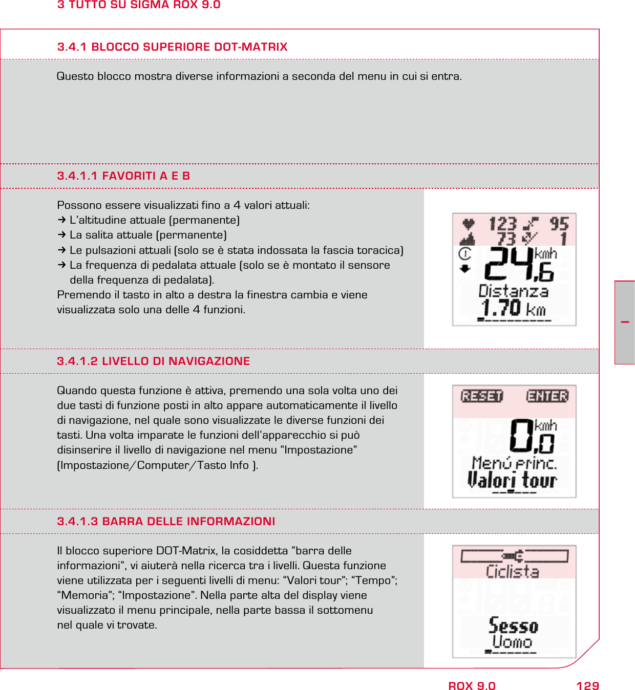 129IROX 9.03 TUTTO SU SIGMA ROX 9.0Questo blocco mostra diverse informazioni a seconda del menu in cui si entra.3.4.1 BLOCCO SUPERIORE DOT-MATRIX3.4.1.1 FAVORITI A E BPossono essere visualizzati fino a 4 valori attuali:3L’altitudine attuale (permanente)3La salita attuale (permanente)3Le pulsazioni attuali (solo se è stata indossata la fascia toracica)3La frequenza di pedalata attuale (solo se è montato il sensore   della frequenza di pedalata).Premendo il tasto in alto a destra la finestra cambia e viene  visualizzata solo una delle 4 funzioni.3.4.1.2 LIVELLO DI NAVIGAZIONEQuando questa funzione è attiva, premendo una sola volta uno dei due tasti di funzione posti in alto appare automaticamente il livello di navigazione, nel quale sono visualizzate le diverse funzioni dei tasti. Una volta imparate le funzioni dell’apparecchio si può  disinserire il livello di navigazione nel menu “Impostazione”  (Impostazione/Computer/Tasto Info ).3.4.1.3 BARRA DELLE INFORMAZIONIIl blocco superiore DOT-Matrix, la cosiddetta “barra delle  informazioni”, vi aiuterà nella ricerca tra i livelli. Questa funzione viene utilizzata per i seguenti livelli di menu: “Valori tour”; “Tempo”; “Memoria”; “Impostazione”. Nella parte alta del display viene  visualizzato il menu principale, nella parte bassa il sottomenu  nel quale vi trovate.