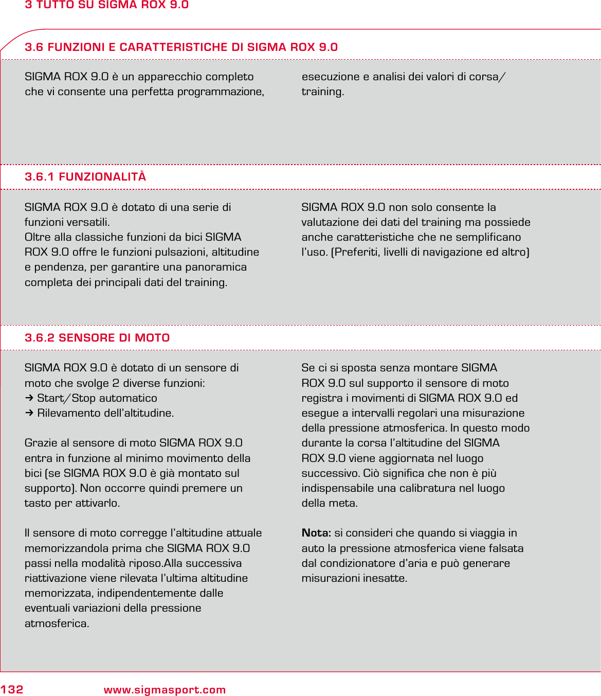 132 www.sigmasport.com3 TUTTO SU SIGMA ROX 9.0SIGMA ROX 9.0 è un apparecchio completo che vi consente una perfetta programmazione, esecuzione e analisi dei valori di corsa/ training.3.6.1 FUNZIONALITÀSIGMA ROX 9.0 è dotato di una serie di funzioni versatili.Oltre alla classiche funzioni da bici SIGMA ROX 9.0 offre le funzioni pulsazioni, altitudine e pendenza, per garantire una panoramica completa dei principali dati del training.SIGMA ROX 9.0 non solo consente la valutazione dei dati del training ma possiede anche caratteristiche che ne semplificano l’uso. (Preferiti, livelli di navigazione ed altro)3.6 FUNZIONI E CARATTERISTICHE DI SIGMA ROX 9.03.6.2 SENSORE DI MOTOSIGMA ROX 9.0 è dotato di un sensore di moto che svolge 2 diverse funzioni:3Start/Stop automatico3Rilevamento dell’altitudine.Grazie al sensore di moto SIGMA ROX 9.0 entra in funzione al minimo movimento della bici (se SIGMA ROX 9.0 è già montato sul  supporto). Non occorre quindi premere un tasto per attivarlo.Il sensore di moto corregge l’altitudine attuale memorizzandola prima che SIGMA ROX 9.0 passi nella modalità riposo.Alla successiva riattivazione viene rilevata l’ultima altitudine memorizzata, indipendentemente dalle  eventuali variazioni della pressione  atmosferica.  Se ci si sposta senza montare SIGMA  ROX 9.0 sul supporto il sensore di moto  registra i movimenti di SIGMA ROX 9.0 ed esegue a intervalli regolari una misurazione della pressione atmosferica. In questo modo  durante la corsa l’altitudine del SIGMA  ROX 9.0 viene aggiornata nel luogo  successivo. Ciò signiﬁca che non è più  indispensabile una calibratura nel luogo  della meta.Nota: si consideri che quando si viaggia in  auto la pressione atmosferica viene falsata  dal condizionatore d’aria e può generare  misurazioni inesatte.