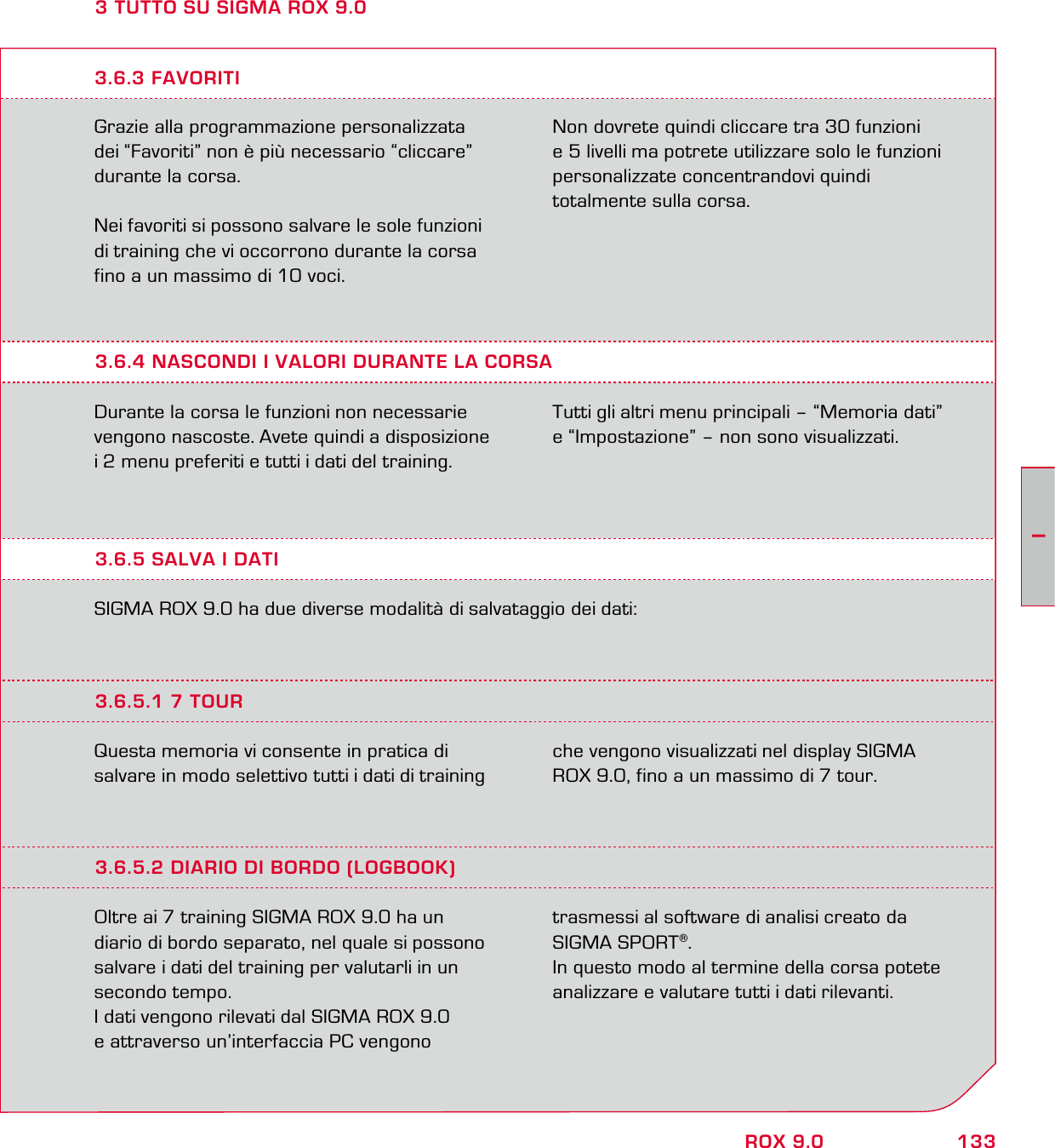 133IROX 9.03 TUTTO SU SIGMA ROX 9.0Grazie alla programmazione personalizzata dei “Favoriti” non è più necessario “cliccare” durante la corsa.Nei favoriti si possono salvare le sole funzioni di training che vi occorrono durante la corsa fino a un massimo di 10 voci.Non dovrete quindi cliccare tra 30 funzioni  e 5 livelli ma potrete utilizzare solo le funzioni personalizzate concentrandovi quindi  totalmente sulla corsa.3.6.4 NASCONDI I VALORI DURANTE LA CORSADurante la corsa le funzioni non necessarie vengono nascoste. Avete quindi a disposizione i 2 menu preferiti e tutti i dati del training.  Tutti gli altri menu principali – “Memoria dati”  e “Impostazione” – non sono visualizzati.3.6.3 FAVORITI3.6.5 SALVA I DATISIGMA ROX 9.0 ha due diverse modalità di salvataggio dei dati:3.6.5.1 7 TOURQuesta memoria vi consente in pratica di salvare in modo selettivo tutti i dati di training che vengono visualizzati nel display SIGMA ROX 9.0, fino a un massimo di 7 tour.3.6.5.2 DIARIO DI BORDO (LOGBOOK)Oltre ai 7 training SIGMA ROX 9.0 ha un diario di bordo separato, nel quale si possono salvare i dati del training per valutarli in un secondo tempo. I dati vengono rilevati dal SIGMA ROX 9.0  e attraverso un’interfaccia PC vengono  trasmessi al software di analisi creato da SIGMA SPORT®. In questo modo al termine della corsa potete analizzare e valutare tutti i dati rilevanti.