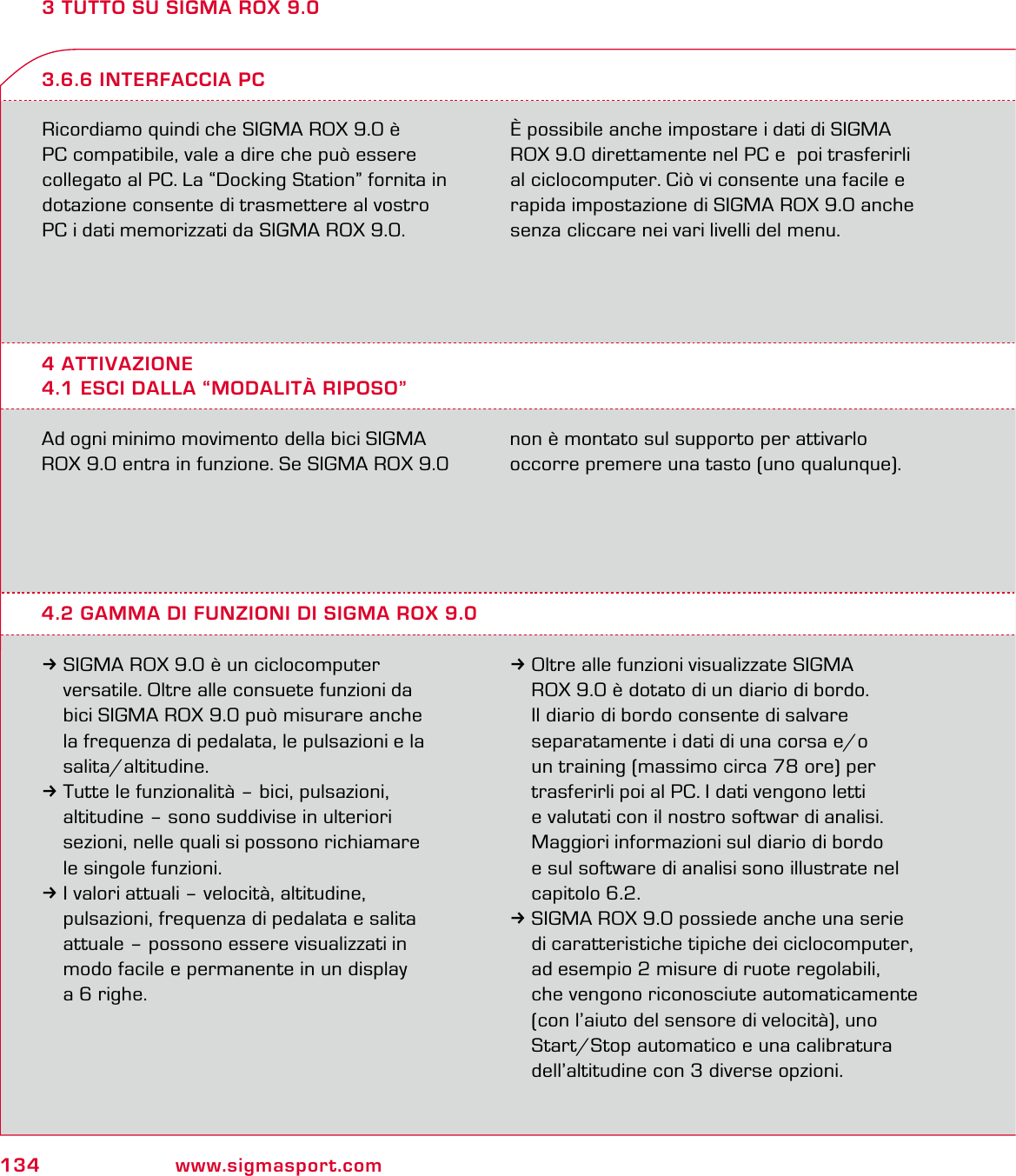 134 www.sigmasport.com3 TUTTO SU SIGMA ROX 9.0Ricordiamo quindi che SIGMA ROX 9.0 è PC compatibile, vale a dire che può essere collegato al PC. La “Docking Station” fornita in dotazione consente di trasmettere al vostro PC i dati memorizzati da SIGMA ROX 9.0.È possibile anche impostare i dati di SIGMA ROX 9.0 direttamente nel PC e  poi trasferirli al ciclocomputer. Ciò vi consente una facile e rapida impostazione di SIGMA ROX 9.0 anche senza cliccare nei vari livelli del menu.4 ATTIVAZIONE4.1 ESCI DALLA “MODALITÀ RIPOSO”3.6.6 INTERFACCIA PCAd ogni minimo movimento della bici SIGMA ROX 9.0 entra in funzione. Se SIGMA ROX 9.0  non è montato sul supporto per attivarlo  occorre premere una tasto (uno qualunque).4.2 GAMMA DI FUNZIONI DI SIGMA ROX 9.03SIGMA ROX 9.0 è un ciclocomputer   versatile. Oltre alle consuete funzioni da   bici SIGMA ROX 9.0 può misurare anche   la frequenza di pedalata, le pulsazioni e la  salita/altitudine.3Tutte le funzionalità – bici, pulsazioni,   altitudine – sono suddivise in ulteriori   sezioni, nelle quali si possono richiamare   le singole funzioni.3I valori attuali – velocità, altitudine,   pulsazioni, frequenza di pedalata e salita   attuale – possono essere visualizzati in   modo facile e permanente in un display   a 6 righe.3Oltre alle funzioni visualizzate SIGMA   ROX 9.0 è dotato di un diario di bordo.  Il diario di bordo consente di salvare    separatamente i dati di una corsa e/o   un training (massimo circa 78 ore) per   trasferirli poi al PC. I dati vengono letti   e valutati con il nostro softwar di analisi.   Maggiori informazioni sul diario di bordo   e sul software di analisi sono illustrate nel  capitolo 6.2.3SIGMA ROX 9.0 possiede anche una serie   di caratteristiche tipiche dei ciclocomputer,   ad esempio 2 misure di ruote regolabili,   che vengono riconosciute automaticamente   (con l’aiuto del sensore di velocità), uno   Start/Stop automatico e una calibratura   dell’altitudine con 3 diverse opzioni.