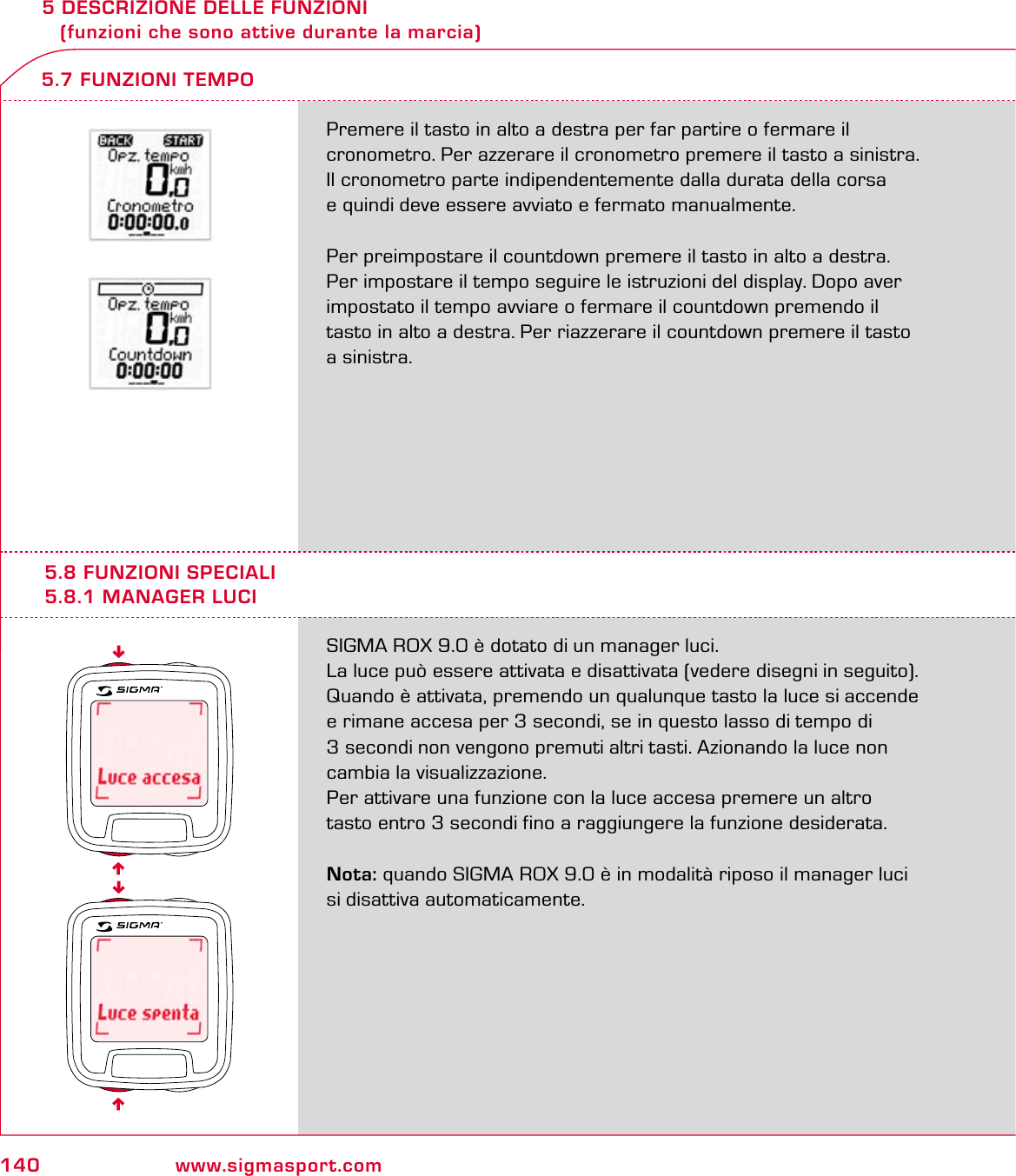 140 www.sigmasport.com5 DESCRIZIONE DELLE FUNZIONI    (funzioni che sono attive durante la marcia)Premere il tasto in alto a destra per far partire o fermare il  cronometro. Per azzerare il cronometro premere il tasto a sinistra. Il cronometro parte indipendentemente dalla durata della corsa  e quindi deve essere avviato e fermato manualmente.Per preimpostare il countdown premere il tasto in alto a destra. Per impostare il tempo seguire le istruzioni del display. Dopo aver impostato il tempo avviare o fermare il countdown premendo il tasto in alto a destra. Per riazzerare il countdown premere il tasto a sinistra.5.7 FUNZIONI TEMPO5.8 FUNZIONI SPECIALI5.8.1 MANAGER LUCISIGMA ROX 9.0 è dotato di un manager luci.La luce può essere attivata e disattivata (vedere disegni in seguito). Quando è attivata, premendo un qualunque tasto la luce si accende e rimane accesa per 3 secondi, se in questo lasso di tempo di 3 secondi non vengono premuti altri tasti. Azionando la luce non cambia la visualizzazione.Per attivare una funzione con la luce accesa premere un altro tasto entro 3 secondi fino a raggiungere la funzione desiderata.Nota: quando SIGMA ROX 9.0 è in modalità riposo il manager luci si disattiva automaticamente.6666