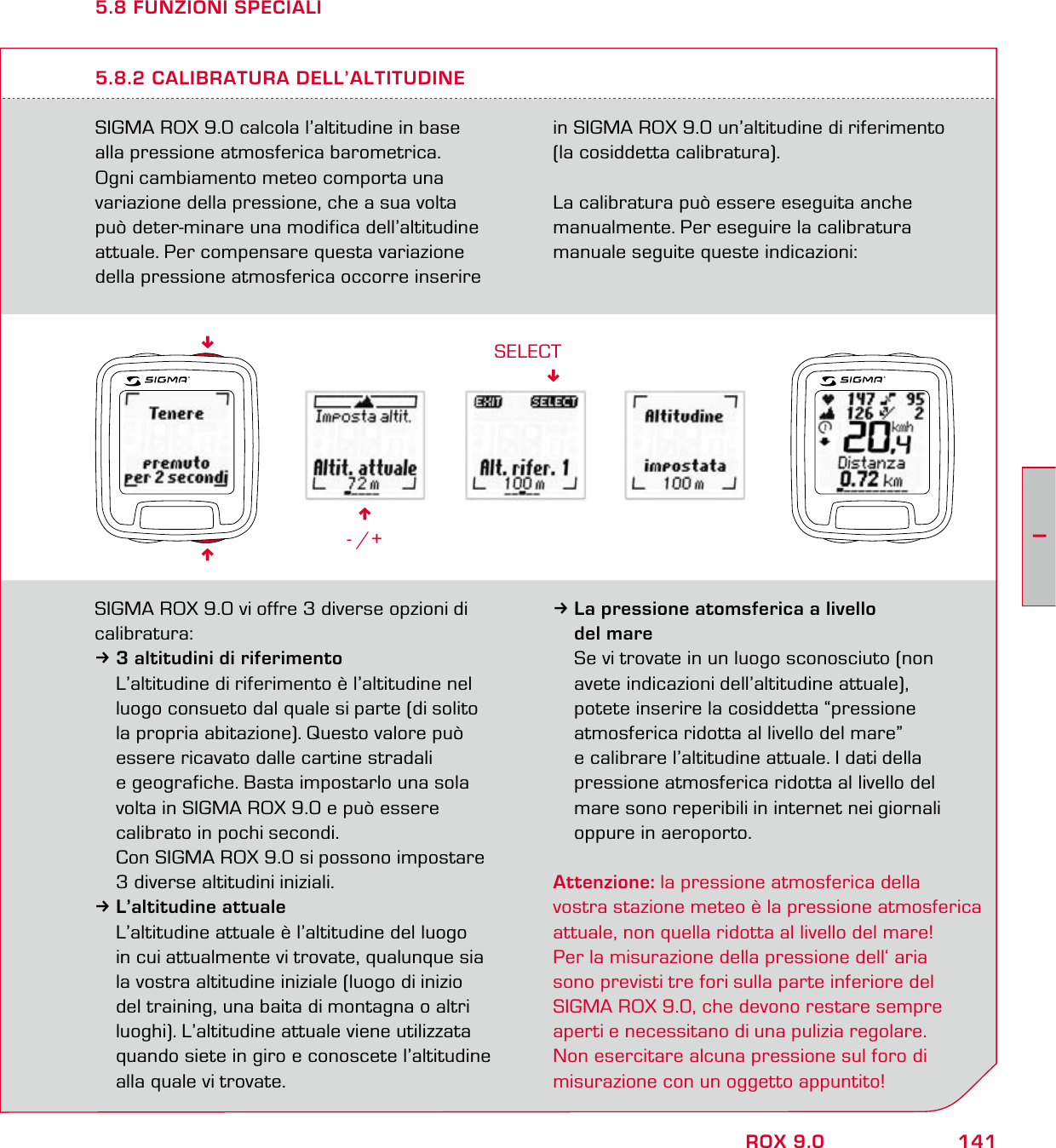 141IROX 9.05.8 FUNZIONI SPECIALISIGMA ROX 9.0 calcola l’altitudine in base  alla pressione atmosferica barometrica.  Ogni cambiamento meteo comporta una  variazione della pressione, che a sua volta  può deter-minare una modifica dell’altitudine attuale. Per compensare questa variazione della pressione atmosferica occorre inserire in SIGMA ROX 9.0 un’altitudine di riferimento  (la cosiddetta calibratura).La calibratura può essere eseguita anche manualmente. Per eseguire la calibratura manuale seguite queste indicazioni:5.8.2 CALIBRATURA DELL’ALTITUDINE6- /+SELECTSIGMA ROX 9.0 vi offre 3 diverse opzioni di calibratura:33 altitudini di riferimento  L’altitudine di riferimento è l’altitudine nel   luogo consueto dal quale si parte (di solito   la propria abitazione). Questo valore può   essere ricavato dalle cartine stradali   e geografiche. Basta impostarlo una sola   volta in SIGMA ROX 9.0 e può essere   calibrato in pochi secondi.  Con SIGMA ROX 9.0 si possono impostare   3 diverse altitudini iniziali.3L’altitudine attuale  L’altitudine attuale è l’altitudine del luogo   in cui attualmente vi trovate, qualunque sia   la vostra altitudine iniziale (luogo di inizio    del training, una baita di montagna o altri   luoghi). L’altitudine attuale viene utilizzata   quando siete in giro e conoscete l’altitudine   alla quale vi trovate.3La pressione atomsferica a livello  del mare  Se vi trovate in un luogo sconosciuto (non   avete indicazioni dell’altitudine attuale),   potete inserire la cosiddetta “pressione   atmosferica ridotta al livello del mare”   e calibrare l’altitudine attuale. I dati della   pressione atmosferica ridotta al livello del   mare sono reperibili in internet nei giornali   oppure in aeroporto.Attenzione: la pressione atmosferica della  vostra stazione meteo è la pressione atmosferica  attuale, non quella ridotta al livello del mare!  Per la misurazione della pressione dell‘ aria  sono previsti tre fori sulla parte inferiore del  SIGMA ROX 9.0, che devono restare sempre aperti e  necessitano di una pulizia regolare.   Non  esercitare alcuna pressione sul foro di  misurazione con un oggetto appuntito!66