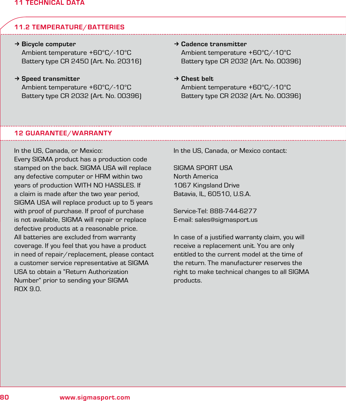 80 www.sigmasport.com11 TECHNICAL DATA3Bicycle computer Ambient temperature +60°C/-10°C  Battery type CR 2450 (Art. No. 20316)3Speed transmitter  Ambient temperature +60°C/-10°C  Battery type CR 2032 (Art. No. 00396)3Cadence transmitter  Ambient temperature +60°C/-10°C  Battery type CR 2032 (Art. No. 00396)3Chest belt  Ambient temperature +60°C/-10°C  Battery type CR 2032 (Art. No. 00396)12 GUARANTEE/WARRANTYIn the US, Canada, or Mexico:Every SIGMA product has a production code stamped on the back. SIGMA USA will replace any defective computer or HRM within two years of production WITH NO HASSLES. If a claim is made after the two year period, SIGMA USA will replace product up to 5 years with proof of purchase. If proof of purchase  is not available, SIGMA will repair or replace defective products at a reasonable price.  All batteries are excluded from warranty  coverage. If you feel that you have a product in need of repair/replacement, please contact  a customer service representative at SIGMA USA to obtain a “Return Authorization Number” prior to sending your SIGMA  ROX 9.0.  In the US, Canada, or Mexico contact:SIGMA SPORT USANorth America1067 Kingsland DriveBatavia, IL, 60510, U.S.A.Service-Tel: 888-744-6277E-mail: sales@sigmasport.us In case of a justified warranty claim, you will receive a replacement unit. You are only entitled to the current model at the time of the return. The manufacturer reserves the right to make technical changes to all SIGMA products.11.2 TEMPERATURE/BATTERIES