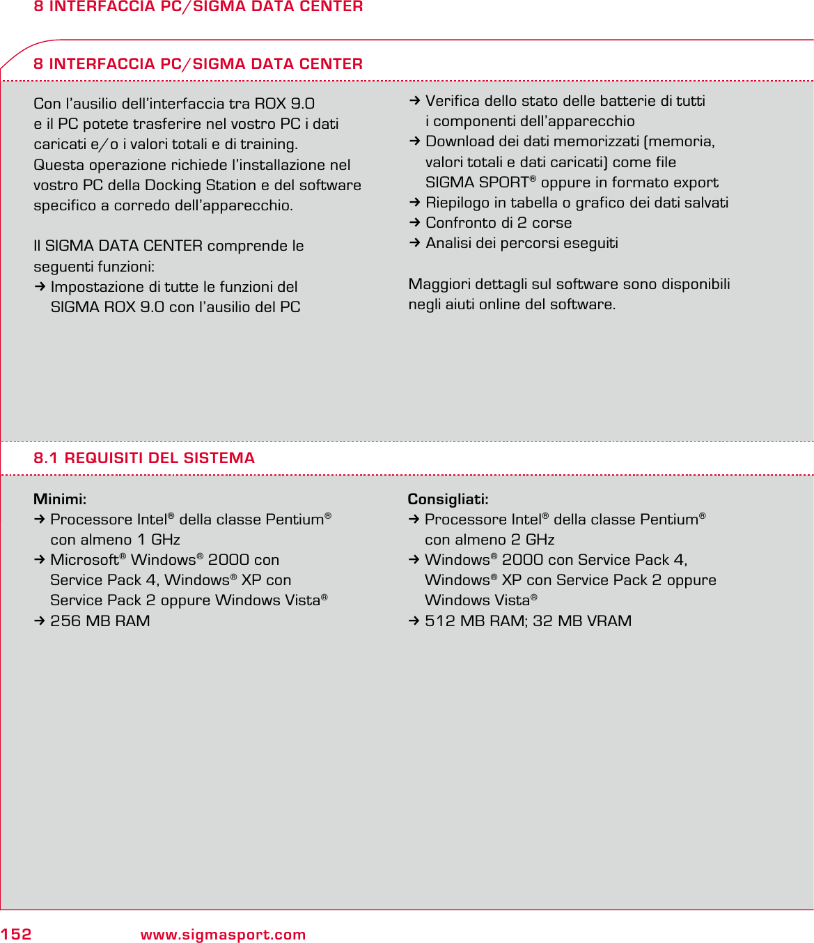 152 www.sigmasport.com8 INTERFACCIA PC/SIGMA DATA CENTERCon l’ausilio dell’interfaccia tra ROX 9.0  e il PC potete trasferire nel vostro PC i dati  caricati e/o i valori totali e di training.Questa operazione richiede l’installazione nel vostro PC della Docking Station e del software specifico a corredo dell’apparecchio.Il SIGMA DATA CENTER comprende le  seguenti funzioni: 3Impostazione di tutte le funzioni del   SIGMA ROX 9.0 con l’ausilio del PCMinimi:3 Processore Intel® della classe Pentium®   con almeno 1 GHz 3 Microsoft® Windows® 2000 con   Service Pack 4, Windows® XP con   Service Pack 2 oppure Windows Vista® 3 256 MB RAM8 INTERFACCIA PC/SIGMA DATA CENTER3Verifica dello stato delle batterie di tutti   i componenti dell’apparecchio3Download dei dati memorizzati (memoria,   valori totali e dati caricati) come file  SIGMA SPORT® oppure in formato export3Riepilogo in tabella o grafico dei dati salvati3Confronto di 2 corse 3Analisi dei percorsi eseguitiMaggiori dettagli sul software sono disponibili negli aiuti online del software.8.1 REQUISITI DEL SISTEMAConsigliati:3 Processore Intel® della classe Pentium®   con almeno 2 GHz 3 Windows® 2000 con Service Pack 4,  Windows® XP con Service Pack 2 oppure  Windows Vista® 3 512 MB RAM; 32 MB VRAM