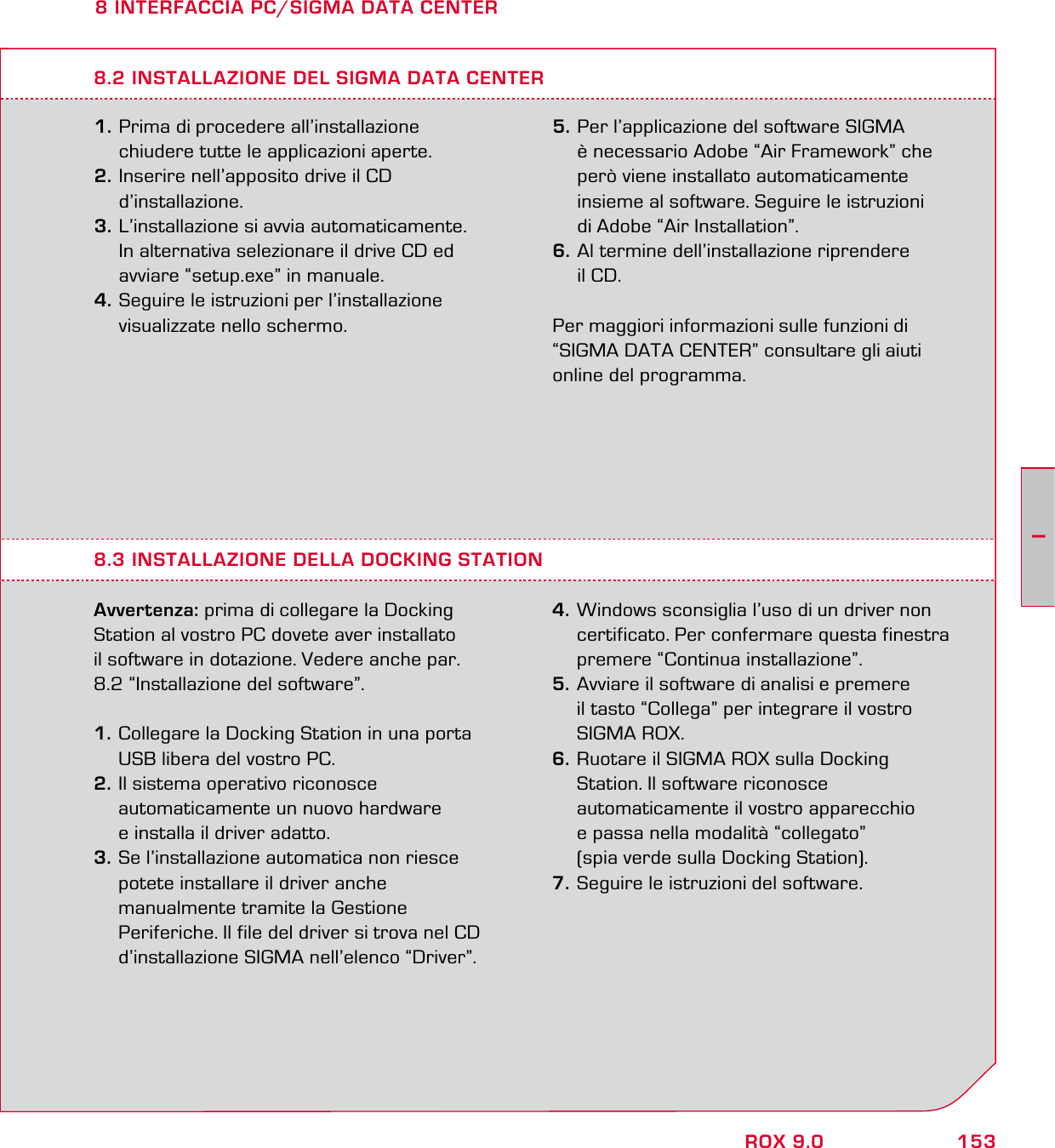 153IROX 9.08 INTERFACCIA PC/SIGMA DATA CENTER1. Prima di procedere all’installazione   chiudere tutte le applicazioni aperte. 2. Inserire nell’apposito drive il CD  d’installazione. 3. L’installazione si avvia automaticamente.   In alternativa selezionare il drive CD ed   avviare “setup.exe” in manuale.4. Seguire le istruzioni per l’installazione   visualizzate nello schermo.8.3 INSTALLAZIONE DELLA DOCKING STATION Avvertenza: prima di collegare la Docking Station al vostro PC dovete aver installato  il software in dotazione. Vedere anche par.  8.2 “Installazione del software”.1. Collegare la Docking Station in una porta   USB libera del vostro PC. 2. Il sistema operativo riconosce   automaticamente un nuovo hardware   e installa il driver adatto. 3. Se l’installazione automatica non riesce   potete installare il driver anche   manualmente tramite la Gestione   Periferiche. Il file del driver si trova nel CD   d’installazione SIGMA nell’elenco “Driver”. 4. Windows sconsiglia l’uso di un driver non   certificato. Per confermare questa finestra   premere “Continua installazione”.  5. Avviare il software di analisi e premere   il tasto “Collega” per integrare il vostro  SIGMA ROX. 6. Ruotare il SIGMA ROX sulla Docking   Station. Il software riconosce   automaticamente il vostro apparecchio   e passa nella modalità “collegato”   (spia verde sulla Docking Station).7. Seguire le istruzioni del software.8.2 INSTALLAZIONE DEL SIGMA DATA CENTER5. Per l’applicazione del software SIGMA   è necessario Adobe “Air Framework” che   però viene installato automaticamente   insieme al software. Seguire le istruzioni   di Adobe “Air Installation”.  6. Al termine dell’installazione riprendere  il CD.Per maggiori informazioni sulle funzioni di  “SIGMA DATA CENTER” consultare gli aiuti online del programma.
