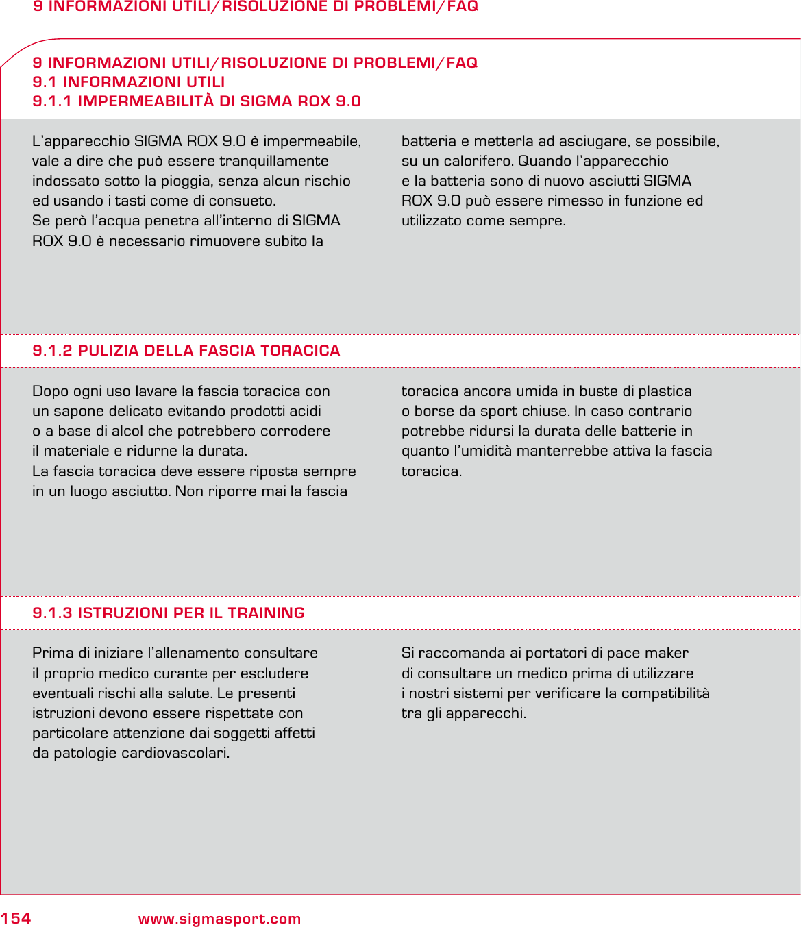 154 www.sigmasport.com9 INFORMAZIONI UTILI/RISOLUZIONE DI PROBLEMI/FAQL’apparecchio SIGMA ROX 9.0 è impermeabile, vale a dire che può essere tranquillamente indossato sotto la pioggia, senza alcun rischio ed usando i tasti come di consueto.Se però l’acqua penetra all’interno di SIGMA ROX 9.0 è necessario rimuovere subito la batteria e metterla ad asciugare, se possibile, su un calorifero. Quando l’apparecchio  e la batteria sono di nuovo asciutti SIGMA ROX 9.0 può essere rimesso in funzione ed utilizzato come sempre.9 INFORMAZIONI UTILI/RISOLUZIONE DI PROBLEMI/FAQ9.1 INFORMAZIONI UTILI9.1.1 IMPERMEABILITÀ DI SIGMA ROX 9.09.1.2 PULIZIA DELLA FASCIA TORACICADopo ogni uso lavare la fascia toracica con  un sapone delicato evitando prodotti acidi  o a base di alcol che potrebbero corrodere  il materiale e ridurne la durata. La fascia toracica deve essere riposta sempre in un luogo asciutto. Non riporre mai la fascia toracica ancora umida in buste di plastica o borse da sport chiuse. In caso contrario potrebbe ridursi la durata delle batterie in quanto l’umidità manterrebbe attiva la fascia toracica.9.1.3 ISTRUZIONI PER IL TRAININGPrima di iniziare l’allenamento consultare  il proprio medico curante per escludere  eventuali rischi alla salute. Le presenti  istruzioni devono essere rispettate con  particolare attenzione dai soggetti affetti  da patologie cardiovascolari.Si raccomanda ai portatori di pace maker  di consultare un medico prima di utilizzare  i nostri sistemi per verificare la compatibilità tra gli apparecchi.