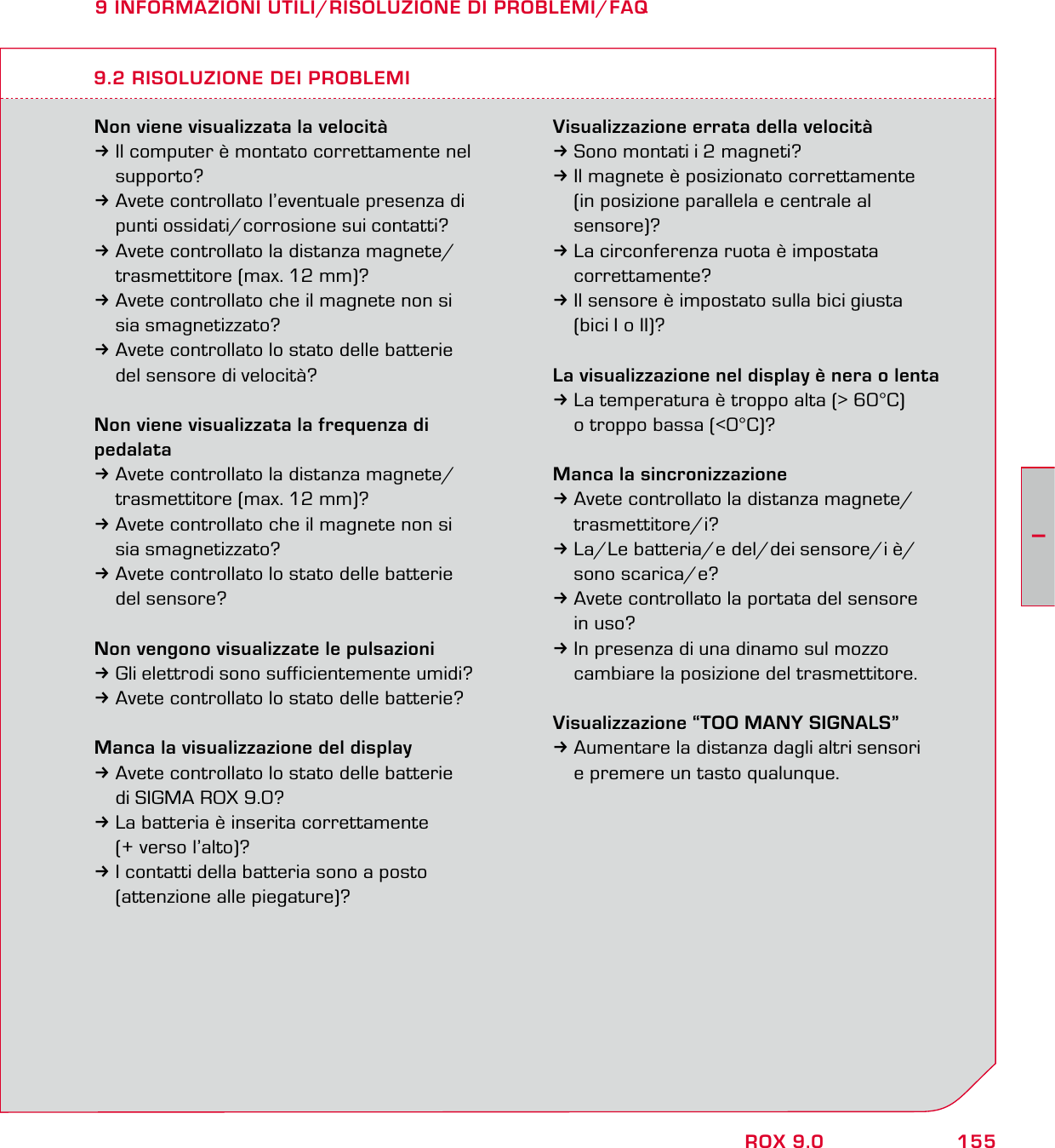 155IROX 9.09 INFORMAZIONI UTILI/RISOLUZIONE DI PROBLEMI/FAQNon viene visualizzata la velocità3Il computer è montato correttamente nel  supporto?3Avete controllato l’eventuale presenza di   punti ossidati/corrosione sui contatti?3Avete controllato la distanza magnete/  trasmettitore (max. 12 mm)?3Avete controllato che il magnete non si  sia smagnetizzato? 3Avete controllato lo stato delle batterie   del sensore di velocità?Non viene visualizzata la frequenza di pedalata3Avete controllato la distanza magnete/  trasmettitore (max. 12 mm)?3Avete controllato che il magnete non si  sia smagnetizzato?3Avete controllato lo stato delle batterie  del sensore?Non vengono visualizzate le pulsazioni3Gli elettrodi sono sufficientemente umidi?3Avete controllato lo stato delle batterie?Manca la visualizzazione del display3Avete controllato lo stato delle batterie   di SIGMA ROX 9.0?3La batteria è inserita correttamente   (+ verso l’alto)?3I contatti della batteria sono a posto   (attenzione alle piegature)?Visualizzazione errata della velocità3Sono montati i 2 magneti?3Il magnete è posizionato correttamente   (in posizione parallela e centrale al  sensore)?3La circonferenza ruota è impostata  correttamente?3Il sensore è impostato sulla bici giusta   (bici I o II)?La visualizzazione nel display è nera o lenta3La temperatura è troppo alta (&gt; 60°C)   o troppo bassa (&lt;0°C)?Manca la sincronizzazione3Avete controllato la distanza magnete/ trasmettitore/i?3La/Le batteria/e del/dei sensore/i è/ sono scarica/e? 3Avete controllato la portata del sensore  in uso?3In presenza di una dinamo sul mozzo   cambiare la posizione del trasmettitore.Visualizzazione “TOO MANY SIGNALS”3Aumentare la distanza dagli altri sensori   e premere un tasto qualunque.9.2 RISOLUZIONE DEI PROBLEMI
