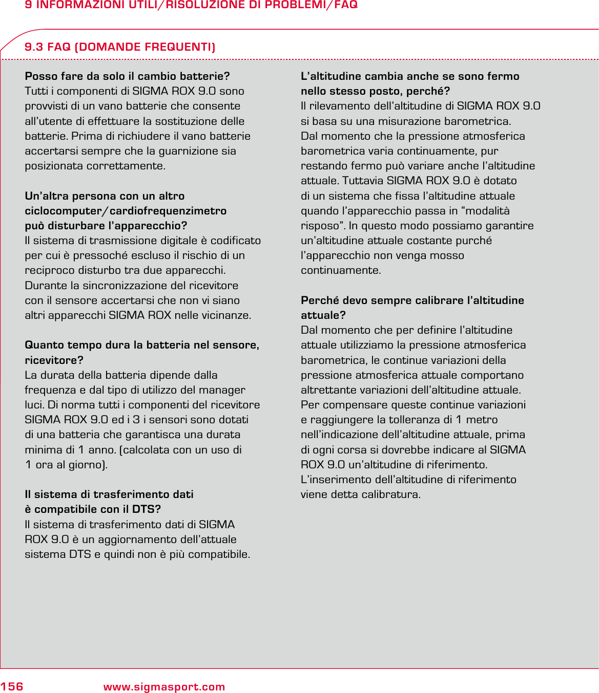 156 www.sigmasport.com9 INFORMAZIONI UTILI/RISOLUZIONE DI PROBLEMI/FAQPosso fare da solo il cambio batterie?Tutti i componenti di SIGMA ROX 9.0 sono provvisti di un vano batterie che consente all’utente di effettuare la sostituzione delle batterie. Prima di richiudere il vano batterie accertarsi sempre che la guarnizione sia posizionata correttamente.Un’altra persona con un altro  ciclocomputer/cardiofrequenzimetro  può disturbare l’apparecchio?Il sistema di trasmissione digitale è codificato per cui è pressoché escluso il rischio di un  reciproco disturbo tra due apparecchi.  Durante la sincronizzazione del ricevitore  con il sensore accertarsi che non vi siano  altri apparecchi SIGMA ROX nelle vicinanze.Quanto tempo dura la batteria nel sensore, ricevitore?La durata della batteria dipende dalla  frequenza e dal tipo di utilizzo del manager luci. Di norma tutti i componenti del ricevitore  SIGMA ROX 9.0 ed i 3 i sensori sono dotati  di una batteria che garantisca una durata minima di 1 anno. (calcolata con un uso di  1 ora al giorno).Il sistema di trasferimento dati  è compatibile con il DTS?Il sistema di trasferimento dati di SIGMA  ROX 9.0 è un aggiornamento dell’attuale sistema DTS e quindi non è più compatibile.L’altitudine cambia anche se sono fermo nello stesso posto, perché?Il rilevamento dell’altitudine di SIGMA ROX 9.0 si basa su una misurazione barometrica.  Dal momento che la pressione atmosferica  barometrica varia continuamente, pur  restando fermo può variare anche l’altitudine attuale. Tuttavia SIGMA ROX 9.0 è dotato  di un sistema che fissa l’altitudine attuale  quando l’apparecchio passa in “modalità  risposo”. In questo modo possiamo garantire  un’altitudine attuale costante purché l’apparecchio non venga mosso  continuamente.Perché devo sempre calibrare l’altitudine attuale?Dal momento che per definire l’altitudine  attuale utilizziamo la pressione atmosferica  barometrica, le continue variazioni della pressione atmosferica attuale comportano altrettante variazioni dell’altitudine attuale.  Per compensare queste continue variazioni  e raggiungere la tolleranza di 1 metro nell’indicazione dell’altitudine attuale, prima  di ogni corsa si dovrebbe indicare al SIGMA  ROX 9.0 un’altitudine di riferimento. L’inserimento dell’altitudine di riferimento viene detta calibratura.9.3 FAQ (DOMANDE FREQUENTI)