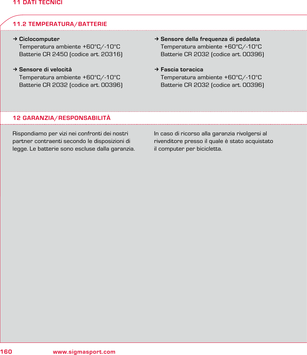 160 www.sigmasport.com11 DATI TECNICI3Ciclocomputer Temperatura ambiente +60°C/-10°C  Batterie CR 2450 (codice art. 20316)3Sensore di velocità  Temperatura ambiente +60°C/-10°C  Batterie CR 2032 (codice art. 00396)3Sensore della frequenza di pedalata  Temperatura ambiente +60°C/-10°C  Batterie CR 2032 (codice art. 00396)3Fascia toracica  Temperatura ambiente +60°C/-10°C  Batterie CR 2032 (codice art. 00396)12 GARANZIA/RESPONSABILITÀRispondiamo per vizi nei confronti dei nostri partner contraenti secondo le disposizioni di legge. Le batterie sono escluse dalla garanzia. In caso di ricorso alla garanzia rivolgersi al rivenditore presso il quale è stato acquistato  il computer per bicicletta.11.2 TEMPERATURA/BATTERIE