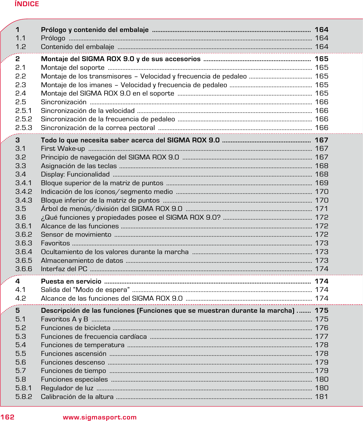 162 www.sigmasport.comÍNDICE1   Prólogo y contenido del embalaje  .............................................................................................  1641.1 Prólogo  ...................................................................................................................................................... 1641.2  Contenido del embalaje  ........................................................................................................................ 1642   Montaje del SIGMA ROX 9.0 y de sus accesorios  ...............................................................  1652.1  Montaje del soporte  .............................................................................................................................. 1652.2  Montaje de los transmisores – Velocidad y frecuencia de pedaleo  ....................................... 1652.3  Montaje de los imanes – Velocidad y frecuencia de pedaleo  ................................................... 1652.4  Montaje del SIGMA ROX 9.0 en el soporte  ................................................................................... 1652.5 Sincronización  ......................................................................................................................................... 1662.5.1  Sincronización de la velocidad  ............................................................................................................ 1662.5.2  Sincronización de la frecuencia de pedaleo  ................................................................................... 1662.5.3  Sincronización de la correa pectoral  ............................................................................................... 1663   Todo lo que necesita saber acerca del SIGMA ROX 9.0  ....................................................  1673.1  First Wake-up  .......................................................................................................................................... 1673.2  Principio de navegación del SIGMA ROX 9.0  ................................................................................ 1673.3  Asignación de las teclas  ....................................................................................................................... 1683.4  Display: Funcionalidad  ........................................................................................................................... 1683.4.1  Bloque superior de la matriz de puntos  .......................................................................................... 1693.4.2  Indicación de los íconos/segmento medio  .................................................................................... 1703.4.3  Bloque inferior de la matriz de puntos  ............................................................................................ 1703.5  Árbol de menús/división del SIGMA ROX 9.0  .............................................................................. 1713.6  ¿Qué funciones y propiedades posee el SIGMA ROX 9.0?  ....................................................... 1723.6.1  Alcance de las funciones ...................................................................................................................... 1723.6.2  Sensor de movimiento  .......................................................................................................................... 1723.6.3 Favoritos  .................................................................................................................................................... 1733.6.4  Ocultamiento de los valores durante la marcha  .......................................................................... 1733.6.5  Almacenamiento de datos  ................................................................................................................... 1733.6.6  Interfaz del PC  ......................................................................................................................................... 1744   Puesta en servicio  .........................................................................................................................  1744.1  Salida del “Modo de espera”  ............................................................................................................... 1744.2  Alcance de las funciones del SIGMA ROX 9.0  .............................................................................. 1745   Descripción de las funciones (Funciones que se muestran durante la marcha) . .......  1755.1  Favoritos A y B  ........................................................................................................................................ 1755.2  Funciones de bicicleta  ........................................................................................................................... 1765.3  Funciones de frecuencia cardíaca  .................................................................................................... 1775.4  Funciones de temperatura  .................................................................................................................. 1785.5  Funciones ascensión  ............................................................................................................................. 1785.6  Funciones descenso  .............................................................................................................................. 1795.7  Funciones de tiempo  ..............................................................................................................................1795.8  Funciones especiales  ............................................................................................................................ 1805.8.1  Regulador de luz  ..................................................................................................................................... 1805.8.2  Calibración de la altura  ......................................................................................................................... 181