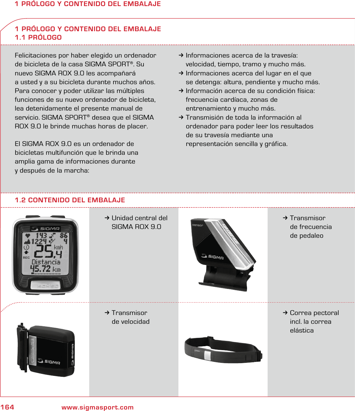 164 www.sigmasport.com1 PRÓLOGO Y CONTENIDO DEL EMBALAJEFelicitaciones por haber elegido un ordenador de bicicleta de la casa SIGMA SPORT®. Su nuevo SIGMA ROX 9.0 les acompañará  a usted y a su bicicleta durante muchos años. Para conocer y poder utilizar las múltiples funciones de su nuevo ordenador de bicicleta, lea detenidamente el presente manual de servicio. SIGMA SPORT® desea que el SIGMA ROX 9.0 le brinde muchas horas de placer.El SIGMA ROX 9.0 es un ordenador de  bicicletas multifunción que le brinda una  amplia gama de informaciones durante  y después de la marcha:3Informaciones acerca de la travesía:   velocidad, tiempo, tramo y mucho más.3Informaciones acerca del lugar en el que   se detenga: altura, pendiente y mucho más.3Información acerca de su condición física:   frecuencia cardíaca, zonas de    entrenamiento y mucho más.3Transmisión de toda la información al   ordenador para poder leer los resultados   de su travesía mediante una   representación sencilla y gráfica.3Unidad central del   SIGMA ROX 9.01 PRÓLOGO Y CONTENIDO DEL EMBALAJE1.1 PRÓLOGO3Transmisor  de frecuencia  de pedaleo3Transmisor  de velocidad3Correa pectoral   incl. la correa  elástica1.2 CONTENIDO DEL EMBALAJE