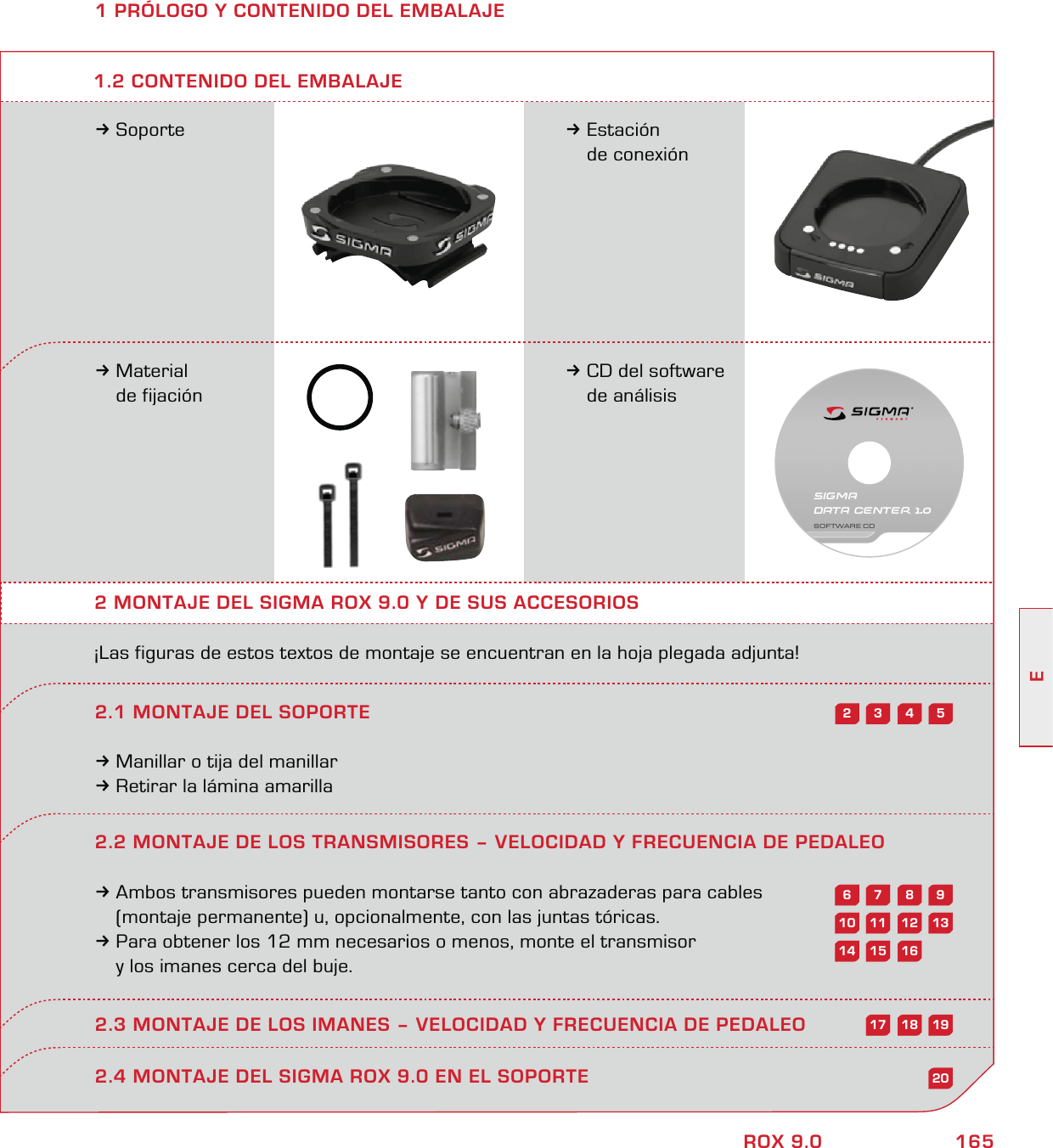 165EROX 9.01 PRÓLOGO Y CONTENIDO DEL EMBALAJE3Soporte 3Estación  de conexión3Material  de fijación3CD del software  de análisis2 MONTAJE DEL SIGMA ROX 9.0 Y DE SUS ACCESORIOS¡Las figuras de estos textos de montaje se encuentran en la hoja plegada adjunta!2.1 MONTAJE DEL SOPORTE3Manillar o tija del manillar3Retirar la lámina amarilla1.2 CONTENIDO DEL EMBALAJE2.4 MONTAJE DEL SIGMA ROX 9.0 EN EL SOPORTE54322.2 MONTAJE DE LOS TRANSMISORES – VELOCIDAD Y FRECUENCIA DE PEDALEO3Ambos transmisores pueden montarse tanto con abrazaderas para cables   (montaje permanente) u, opcionalmente, con las juntas tóricas. 3Para obtener los 12 mm necesarios o menos, monte el transmisor   y los imanes cerca del buje.2.3 MONTAJE DE LOS IMANES – VELOCIDAD Y FRECUENCIA DE PEDALEO98761312111020161514191817SIGMA DATA CENTER 1.0SOFTWARE CD