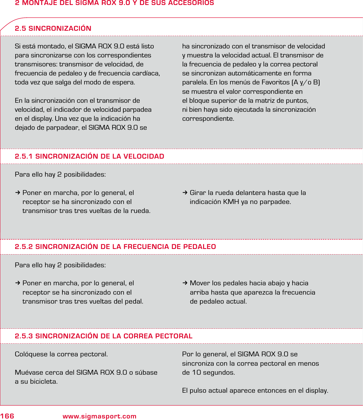 166 www.sigmasport.com2 MONTAJE DEL SIGMA ROX 9.0 Y DE SUS ACCESORIOSSi está montado, el SIGMA ROX 9.0 está listo para sincronizarse con los correspondientes transmisores: transmisor de velocidad, de frecuencia de pedaleo y de frecuencia cardíaca, toda vez que salga del modo de espera.En la sincronización con el transmisor de  velocidad, el indicador de velocidad parpadea  en el display. Una vez que la indicación ha  dejado de parpadear, el SIGMA ROX 9.0 se  ha sincronizado con el transmisor de velocidad  y muestra la velocidad actual. El transmisor de la frecuencia de pedaleo y la correa pectoral se sincronizan automáticamente en forma paralela. En los menús de Favoritos (A y/o B) se muestra el valor correspondiente en  el bloque superior de la matriz de puntos,  ni bien haya sido ejecutada la sincronización correspondiente.2.5.1 SINCRONIZACIÓN DE LA VELOCIDADPara ello hay 2 posibilidades:3Poner en marcha, por lo general, el   receptor se ha sincronizado con el    transmisor tras tres vueltas de la rueda.2.5 SINCRONIZACIÓN3Girar la rueda delantera hasta que la   indicación KMH ya no parpadee.2.5.2 SINCRONIZACIÓN DE LA FRECUENCIA DE PEDALEOPara ello hay 2 posibilidades:3Poner en marcha, por lo general, el   receptor se ha sincronizado con el   transmisor tras tres vueltas del pedal.3Mover los pedales hacia abajo y hacia   arriba hasta que aparezca la frecuencia   de pedaleo actual.2.5.3 SINCRONIZACIÓN DE LA CORREA PECTORALColóquese la correa pectoral.Muévase cerca del SIGMA ROX 9.0 o súbase a su bicicleta.Por lo general, el SIGMA ROX 9.0 se  sincroniza con la correa pectoral en menos  de 10 segundos.El pulso actual aparece entonces en el display.