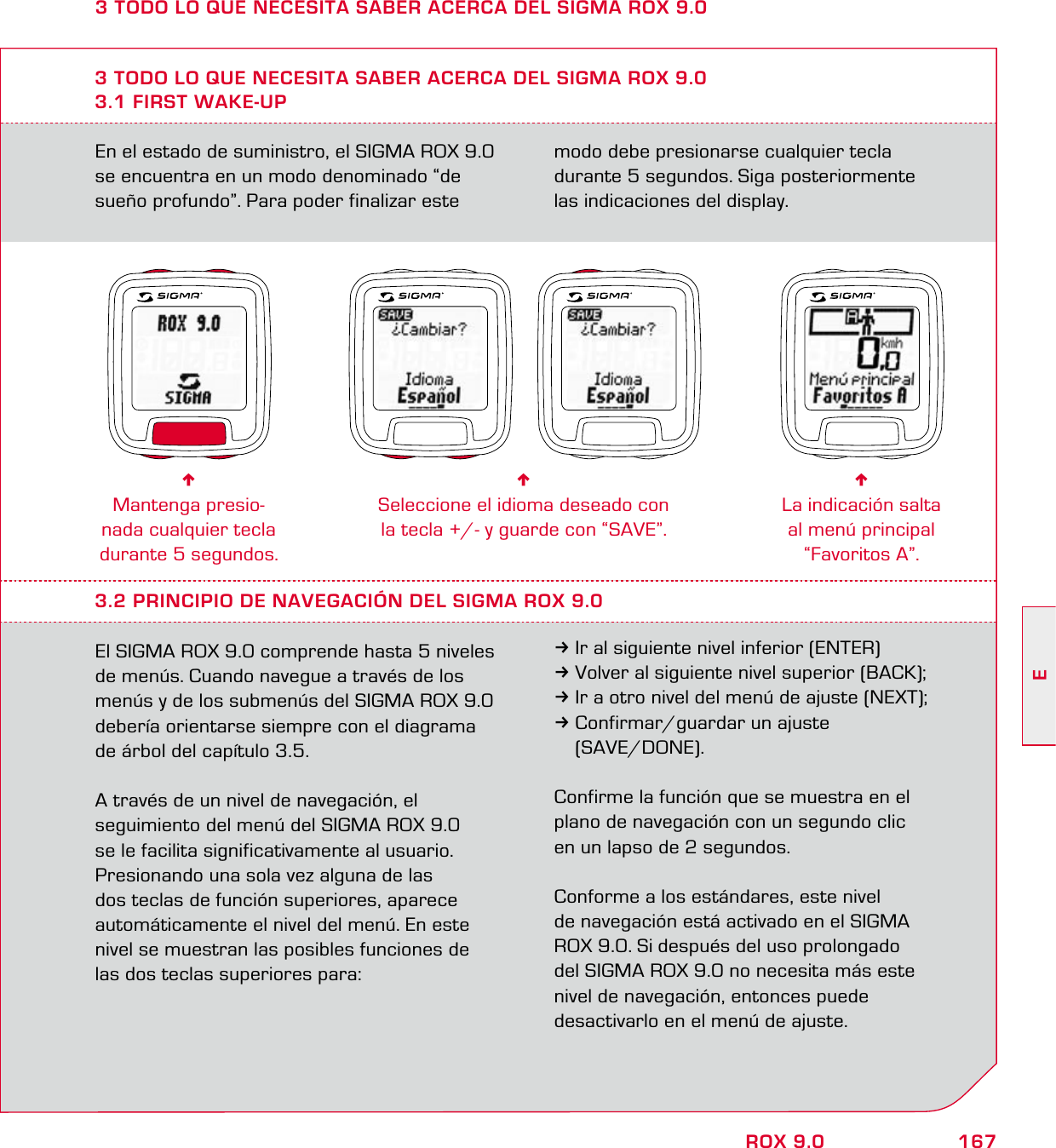 167EROX 9.0En el estado de suministro, el SIGMA ROX 9.0 se encuentra en un modo denominado “de  sueño profundo”. Para poder finalizar este modo debe presionarse cualquier tecla  durante 5 segundos. Siga posteriormente  las indicaciones del display.3 TODO LO QUE NECESITA SABER ACERCA DEL SIGMA ROX 9.03.1 FIRST WAKE-UP6Mantenga presio-nada cualquier tecla durante 5 segundos.6Seleccione el idioma deseado con  la tecla +/- y guarde con “SAVE”.6La indicación salta al menú principal “Favoritos A”.3.2 PRINCIPIO DE NAVEGACIÓN DEL SIGMA ROX 9.0El SIGMA ROX 9.0 comprende hasta 5 niveles de menús. Cuando navegue a través de los menús y de los submenús del SIGMA ROX 9.0 debería orientarse siempre con el diagrama de árbol del capítulo 3.5. A través de un nivel de navegación, el  seguimiento del menú del SIGMA ROX 9.0  se le facilita significativamente al usuario.  Presionando una sola vez alguna de las  dos teclas de función superiores, aparece  automáticamente el nivel del menú. En este nivel se muestran las posibles funciones de las dos teclas superiores para:3Ir al siguiente nivel inferior (ENTER)3Volver al siguiente nivel superior (BACK);3Ir a otro nivel del menú de ajuste (NEXT);3Confirmar/guardar un ajuste  (SAVE/DONE).Confirme la función que se muestra en el plano de navegación con un segundo clic  en un lapso de 2 segundos. Conforme a los estándares, este nivel  de navegación está activado en el SIGMA  ROX 9.0. Si después del uso prolongado  del SIGMA ROX 9.0 no necesita más este nivel de navegación, entonces puede  desactivarlo en el menú de ajuste.3 TODO LO QUE NECESITA SABER ACERCA DEL SIGMA ROX 9.0