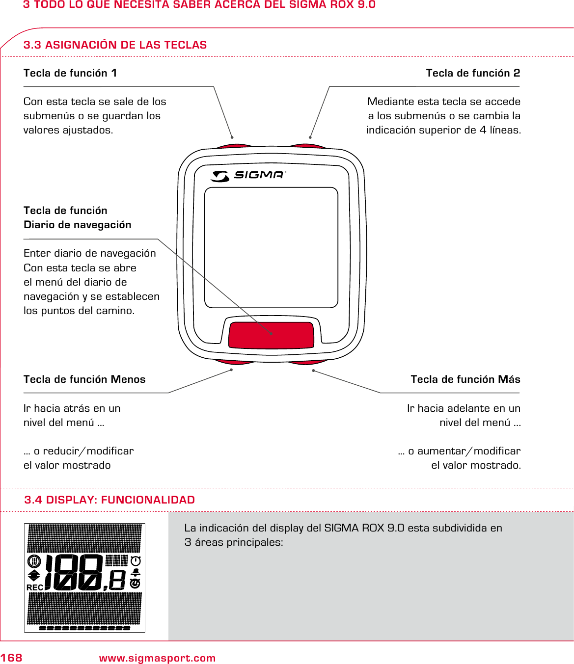 168 www.sigmasport.com3 TODO LO QUE NECESITA SABER ACERCA DEL SIGMA ROX 9.03.3 ASIGNACIÓN DE LAS TECLASTecla de función 1Con esta tecla se sale de los submenús o se guardan los valores ajustados.Tecla de función 2Mediante esta tecla se accede a los submenús o se cambia la indicación superior de 4 líneas.Tecla de función MenosIr hacia atrás en un nivel del menú …… o reducir/modificar el valor mostradoTecla de función MásIr hacia adelante en un nivel del menú ...… o aumentar/modificar el valor mostrado.Tecla de función  Diario de navegaciónEnter diario de navegaciónCon esta tecla se abre  el menú del diario de  navegación y se establecen  los puntos del camino.RECLa indicación del display del SIGMA ROX 9.0 esta subdividida en  3 áreas principales: 3.4 DISPLAY: FUNCIONALIDAD