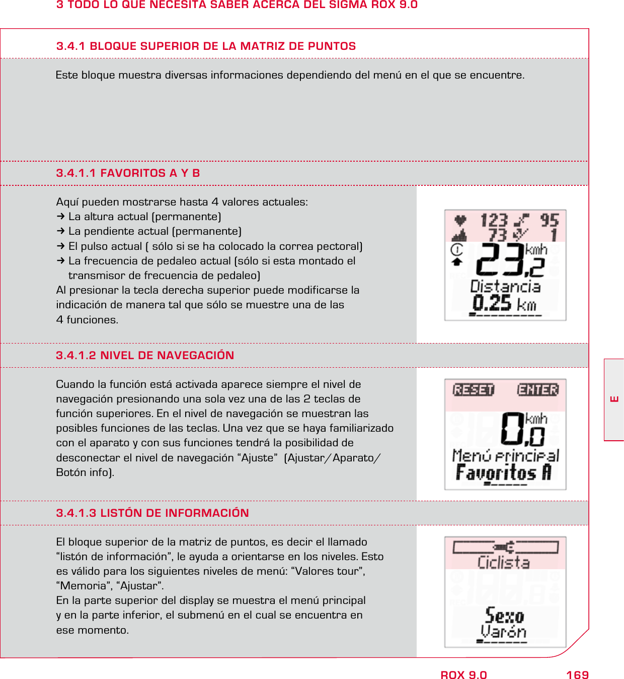 169EROX 9.03 TODO LO QUE NECESITA SABER ACERCA DEL SIGMA ROX 9.0Este bloque muestra diversas informaciones dependiendo del menú en el que se encuentre.3.4.1 BLOQUE SUPERIOR DE LA MATRIZ DE PUNTOS3.4.1.1 FAVORITOS A Y BAquí pueden mostrarse hasta 4 valores actuales:3La altura actual (permanente)3La pendiente actual (permanente)3El pulso actual ( sólo si se ha colocado la correa pectoral)3La frecuencia de pedaleo actual (sólo si esta montado el   transmisor de frecuencia de pedaleo)Al presionar la tecla derecha superior puede modificarse la indicación de manera tal que sólo se muestre una de las 4 funciones.3.4.1.2 NIVEL DE NAVEGACIÓNCuando la función está activada aparece siempre el nivel de  navegación presionando una sola vez una de las 2 teclas de  función superiores. En el nivel de navegación se muestran las  posibles funciones de las teclas. Una vez que se haya familiarizado  con el aparato y con sus funciones tendrá la posibilidad de  desconectar el nivel de navegación “Ajuste”  (Ajustar/Aparato/Botón info).3.4.1.3 LISTÓN DE INFORMACIÓNEl bloque superior de la matriz de puntos, es decir el llamado “listón de información”, le ayuda a orientarse en los niveles. Esto  es válido para los siguientes niveles de menú: “Valores tour”,  “Memoria”, “Ajustar”. En la parte superior del display se muestra el menú principal  y en la parte inferior, el submenú en el cual se encuentra en  ese momento.