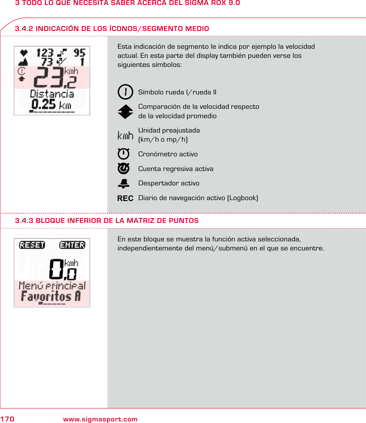 170 www.sigmasport.com3 TODO LO QUE NECESITA SABER ACERCA DEL SIGMA ROX 9.0Esta indicación de segmento le indica por ejemplo la velocidad  actual. En esta parte del display también pueden verse los  siguientes símbolos:  Símbolo rueda I/rueda II  Comparación de la velocidad respecto   de la velocidad promedio Unidad preajustada   (km/h o mp/h) Cronómetro activo  Cuenta regresiva activa Despertador activo  Diario de navegación activo (Logbook)En este bloque se muestra la función activa seleccionada,  independientemente del menú/submenú en el que se encuentre.3.4.2 INDICACIÓN DE LOS ÍCONOS/SEGMENTO MEDIO3.4.3 BLOQUE INFERIOR DE LA MATRIZ DE PUNTOSREC