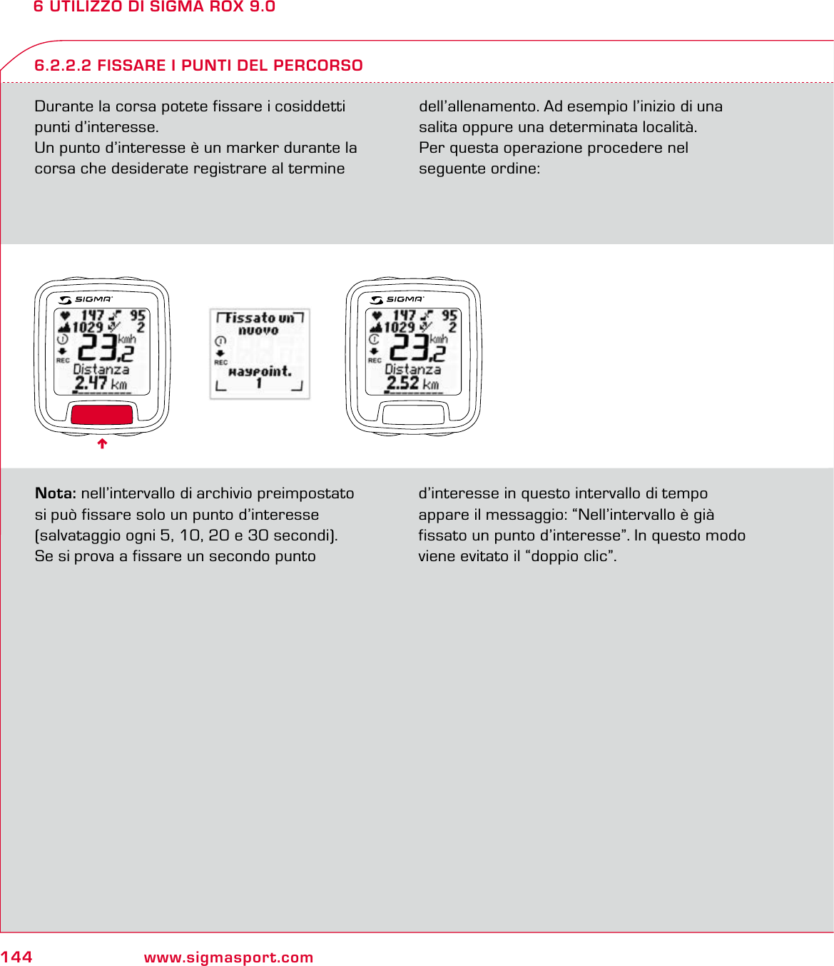 144 www.sigmasport.com6 UTILIZZO DI SIGMA ROX 9.0Durante la corsa potete fissare i cosiddetti punti d’interesse.Un punto d’interesse è un marker durante la corsa che desiderate registrare al termine dell’allenamento. Ad esempio l’inizio di una salita oppure una determinata località. Per questa operazione procedere nel  seguente ordine:6.2.2.2 FISSARE I PUNTI DEL PERCORSONota: nell’intervallo di archivio preimpostato  si può fissare solo un punto d’interesse  (salvataggio ogni 5, 10, 20 e 30 secondi). Se si prova a fissare un secondo punto d’interesse in questo intervallo di tempo  appare il messaggio: “Nell’intervallo è già fissato un punto d’interesse”. In questo modo viene evitato il “doppio clic”.6