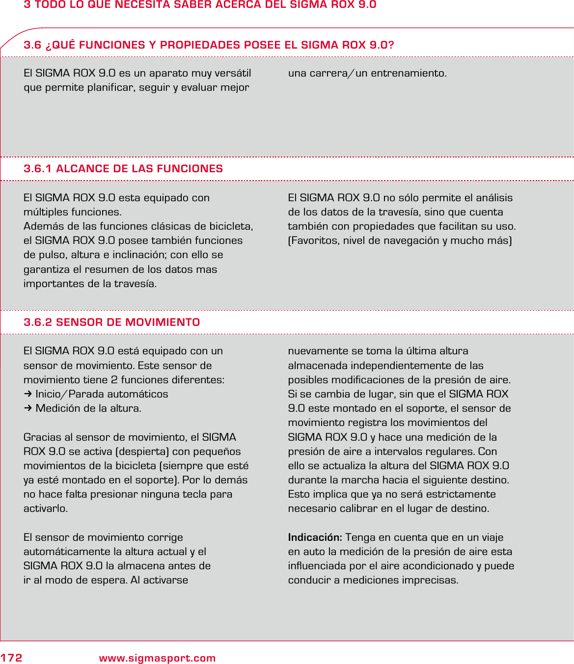 172 www.sigmasport.com3 TODO LO QUE NECESITA SABER ACERCA DEL SIGMA ROX 9.0El SIGMA ROX 9.0 es un aparato muy versátil que permite planificar, seguir y evaluar mejor una carrera/un entrenamiento.3.6.1 ALCANCE DE LAS FUNCIONESEl SIGMA ROX 9.0 esta equipado con  múltiples funciones.Además de las funciones clásicas de bicicleta, el SIGMA ROX 9.0 posee también funciones de pulso, altura e inclinación; con ello se  garantiza el resumen de los datos mas  importantes de la travesía.El SIGMA ROX 9.0 no sólo permite el análisis de los datos de la travesía, sino que cuenta también con propiedades que facilitan su uso. (Favoritos, nivel de navegación y mucho más)3.6 ¿QUÉ FUNCIONES Y PROPIEDADES POSEE EL SIGMA ROX 9.0?3.6.2 SENSOR DE MOVIMIENTOEl SIGMA ROX 9.0 está equipado con un  sensor de movimiento. Este sensor de  movimiento tiene 2 funciones diferentes:3Inicio/Parada automáticos3Medición de la altura.Gracias al sensor de movimiento, el SIGMA ROX 9.0 se activa (despierta) con pequeños movimientos de la bicicleta (siempre que esté ya esté montado en el soporte). Por lo demás no hace falta presionar ninguna tecla para activarlo.El sensor de movimiento corrige  automáticamente la altura actual y el  SIGMA ROX 9.0 la almacena antes de  ir al modo de espera. Al activarse  nuevamente se toma la última altura  almacenada independientemente de las  posibles modiﬁcaciones de la presión de aire. Si se cambia de lugar, sin que el SIGMA ROX 9.0 este montado en el soporte, el sensor de  movimiento registra los movimientos del SIGMA ROX 9.0 y hace una medición de la presión de aire a intervalos regulares. Con ello se actualiza la altura del SIGMA ROX 9.0 durante la marcha hacia el siguiente destino. Esto implica que ya no será estrictamente necesario calibrar en el lugar de destino.Indicación: Tenga en cuenta que en un viaje en auto la medición de la presión de aire esta inﬂuenciada por el aire acondicionado y puede conducir a mediciones imprecisas.