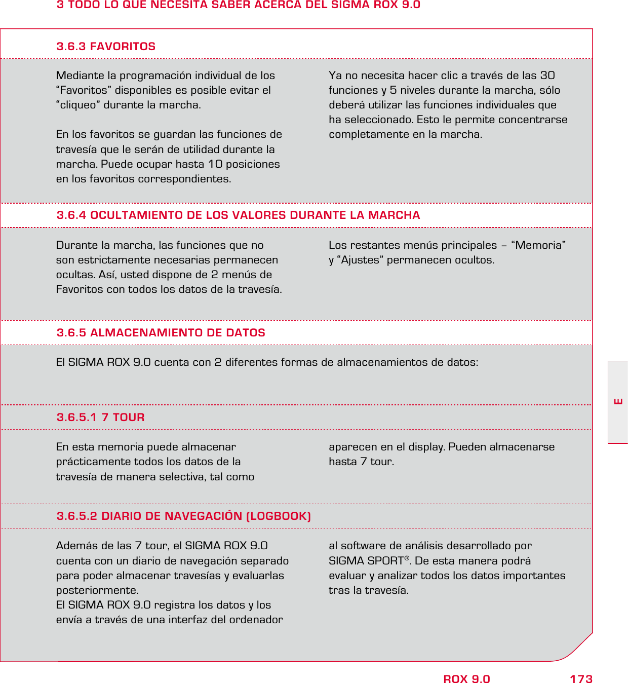 173EROX 9.03 TODO LO QUE NECESITA SABER ACERCA DEL SIGMA ROX 9.0Mediante la programación individual de los “Favoritos” disponibles es posible evitar el  “cliqueo” durante la marcha.En los favoritos se guardan las funciones de travesía que le serán de utilidad durante la marcha. Puede ocupar hasta 10 posiciones en los favoritos correspondientes.Ya no necesita hacer clic a través de las 30 funciones y 5 niveles durante la marcha, sólo deberá utilizar las funciones individuales que ha seleccionado. Esto le permite concentrarse completamente en la marcha.3.6.4 OCULTAMIENTO DE LOS VALORES DURANTE LA MARCHADurante la marcha, las funciones que no son estrictamente necesarias permanecen ocultas. Así, usted dispone de 2 menús de Favoritos con todos los datos de la travesía. Los restantes menús principales – “Memoria” y “Ajustes” permanecen ocultos.3.6.3 FAVORITOS3.6.5 ALMACENAMIENTO DE DATOSEl SIGMA ROX 9.0 cuenta con 2 diferentes formas de almacenamientos de datos:3.6.5.1 7 TOUREn esta memoria puede almacenar  prácticamente todos los datos de la  travesía de manera selectiva, tal como  aparecen en el display. Pueden almacenarse hasta 7 tour.3.6.5.2 DIARIO DE NAVEGACIÓN (LOGBOOK)Además de las 7 tour, el SIGMA ROX 9.0 cuenta con un diario de navegación separado para poder almacenar travesías y evaluarlas posteriormente. El SIGMA ROX 9.0 registra los datos y los envía a través de una interfaz del ordenador  al software de análisis desarrollado por  SIGMA SPORT®. De esta manera podrá  evaluar y analizar todos los datos importantes tras la travesía.