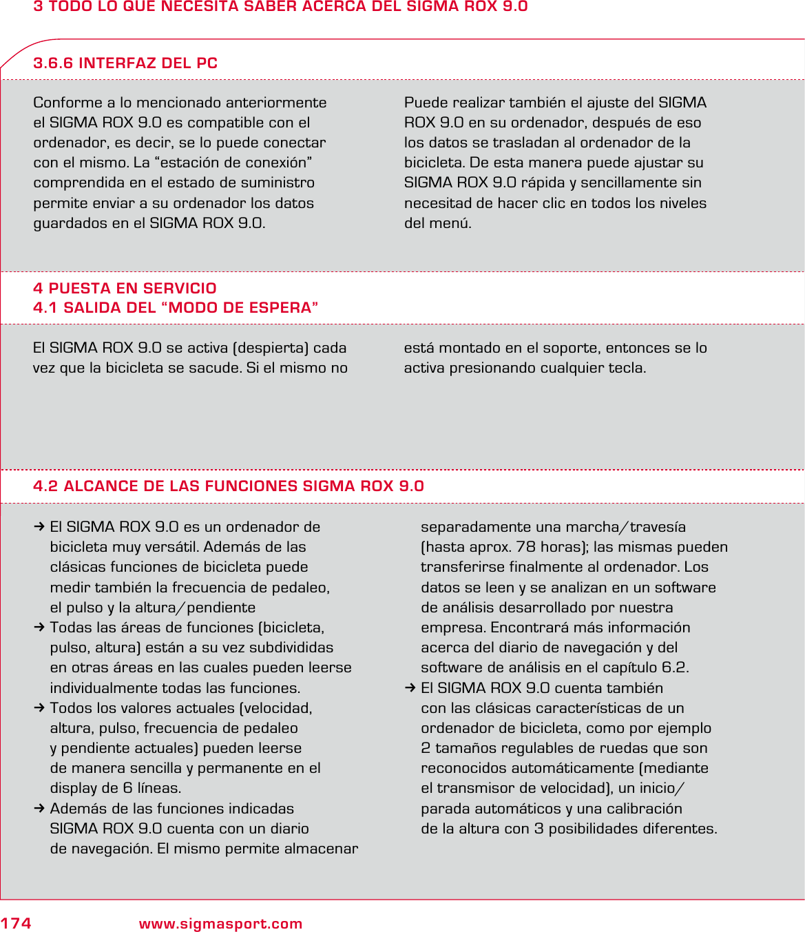 174 www.sigmasport.com3 TODO LO QUE NECESITA SABER ACERCA DEL SIGMA ROX 9.0Conforme a lo mencionado anteriormente  el SIGMA ROX 9.0 es compatible con el  ordenador, es decir, se lo puede conectar  con el mismo. La “estación de conexión”  comprendida en el estado de suministro  permite enviar a su ordenador los datos  guardados en el SIGMA ROX 9.0.Puede realizar también el ajuste del SIGMA ROX 9.0 en su ordenador, después de eso  los datos se trasladan al ordenador de la bicicleta. De esta manera puede ajustar su SIGMA ROX 9.0 rápida y sencillamente sin necesitad de hacer clic en todos los niveles del menú.4 PUESTA EN SERVICIO4.1 SALIDA DEL “MODO DE ESPERA”3.6.6 INTERFAZ DEL PCEl SIGMA ROX 9.0 se activa (despierta) cada vez que la bicicleta se sacude. Si el mismo no está montado en el soporte, entonces se lo activa presionando cualquier tecla.4.2 ALCANCE DE LAS FUNCIONES SIGMA ROX 9.03El SIGMA ROX 9.0 es un ordenador de   bicicleta muy versátil. Además de las   clásicas funciones de bicicleta puede   medir también la frecuencia de pedaleo,   el pulso y la altura/pendiente3Todas las áreas de funciones (bicicleta,   pulso, altura) están a su vez subdivididas   en otras áreas en las cuales pueden leerse   individualmente todas las funciones.3Todos los valores actuales (velocidad,   altura, pulso, frecuencia de pedaleo   y pendiente actuales) pueden leerse   de manera sencilla y permanente en el   display de 6 líneas.3Además de las funciones indicadas   SIGMA ROX 9.0 cuenta con un diario   de navegación. El mismo permite almacenar   separadamente una marcha/travesía   (hasta aprox. 78 horas); las mismas pueden   transferirse finalmente al ordenador. Los   datos se leen y se analizan en un software   de análisis desarrollado por nuestra   empresa. Encontrará más información   acerca del diario de navegación y del   software de análisis en el capítulo 6.2.3El SIGMA ROX 9.0 cuenta también   con las clásicas características de un   ordenador de bicicleta, como por ejemplo   2 tamaños regulables de ruedas que son   reconocidos automáticamente (mediante   el transmisor de velocidad), un inicio/  parada automáticos y una calibración   de la altura con 3 posibilidades diferentes.