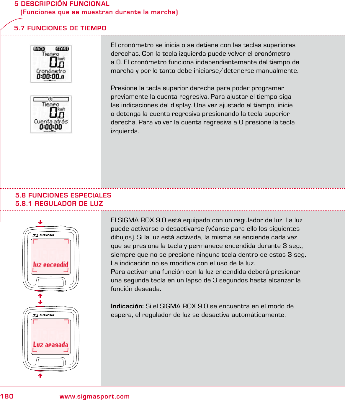 180 www.sigmasport.com5 DESCRIPCIÓN FUNCIONAL    (Funciones que se muestran durante la marcha)El cronómetro se inicia o se detiene con las teclas superiores derechas. Con la tecla izquierda puede volver el cronómetro  a 0. El cronómetro funciona independientemente del tiempo de  marcha y por lo tanto debe iniciarse/detenerse manualmente.Presione la tecla superior derecha para poder programar  previamente la cuenta regresiva. Para ajustar el tiempo siga  las indicaciones del display. Una vez ajustado el tiempo, inicie  o detenga la cuenta regresiva presionando la tecla superior derecha. Para volver la cuenta regresiva a 0 presione la tecla izquierda.5.7 FUNCIONES DE TIEMPO5.8 FUNCIONES ESPECIALES5.8.1 REGULADOR DE LUZEl SIGMA ROX 9.0 está equipado con un regulador de luz. La luz puede activarse o desactivarse (véanse para ello los siguientes dibujos). Si la luz está activada, la misma se enciende cada vez  que se presiona la tecla y permanece encendida durante 3 seg., siempre que no se presione ninguna tecla dentro de estos 3 seg. La indicación no se modifica con el uso de la luz.Para activar una función con la luz encendida deberá presionar una segunda tecla en un lapso de 3 segundos hasta alcanzar la función deseada.Indicación: Si el SIGMA ROX 9.0 se encuentra en el modo de  espera, el regulador de luz se desactiva automáticamente.6666