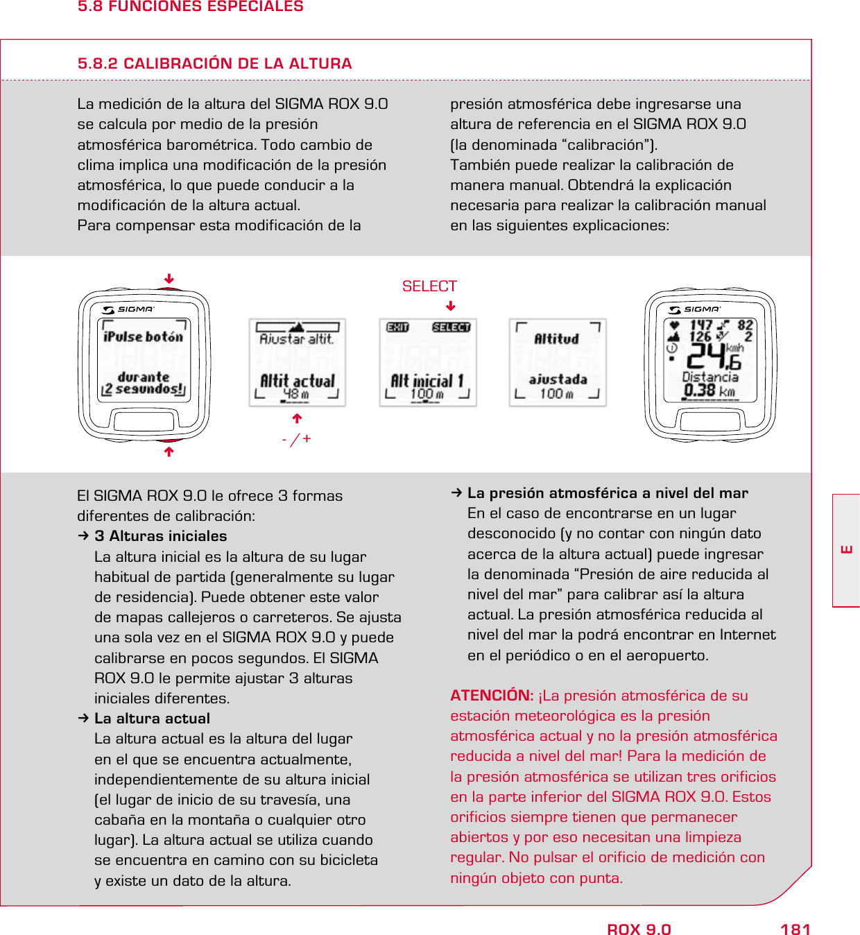 181EROX 9.05.8 FUNCIONES ESPECIALESLa medición de la altura del SIGMA ROX 9.0 se calcula por medio de la presión  atmosférica barométrica. Todo cambio de clima implica una modificación de la presión  atmosférica, lo que puede conducir a la  modificación de la altura actual.Para compensar esta modificación de la  presión atmosférica debe ingresarse una altura de referencia en el SIGMA ROX 9.0  (la denominada “calibración”).También puede realizar la calibración de  manera manual. Obtendrá la explicación  necesaria para realizar la calibración manual en las siguientes explicaciones:5.8.2 CALIBRACIÓN DE LA ALTURA6- /+SELECTEl SIGMA ROX 9.0 le ofrece 3 formas  diferentes de calibración:33 Alturas iniciales  La altura inicial es la altura de su lugar   habitual de partida (generalmente su lugar   de residencia). Puede obtener este valor   de mapas callejeros o carreteros. Se ajusta   una sola vez en el SIGMA ROX 9.0 y puede   calibrarse en pocos segundos. El SIGMA   ROX 9.0 le permite ajustar 3 alturas  iniciales diferentes.3La altura actual  La altura actual es la altura del lugar    en el que se encuentra actualmente,    independientemente de su altura inicial   (el lugar de inicio de su travesía, una   cabaña en la montaña o cualquier otro   lugar). La altura actual se utiliza cuando   se encuentra en camino con su bicicleta   y existe un dato de la altura.3La presión atmosférica a nivel del mar  En el caso de encontrarse en un lugar   desconocido (y no contar con ningún dato   acerca de la altura actual) puede ingresar   la denominada “Presión de aire reducida al   nivel del mar” para calibrar así la altura   actual. La presión atmosférica reducida al   nivel del mar la podrá encontrar en Internet   en el periódico o en el aeropuerto.ATENCIÓN: ¡La presión atmosférica de su  estación meteorológica es la presión  atmosférica actual y no la presión atmosférica reducida a nivel del mar! Para la medición de la presión atmosférica se utilizan tres orificios en la parte inferior del SIGMA ROX 9.0. Estos orificios siempre tienen que permanecer abiertos y por eso necesitan una limpieza regular. No pulsar el orificio de medición con ningún objeto con punta.66