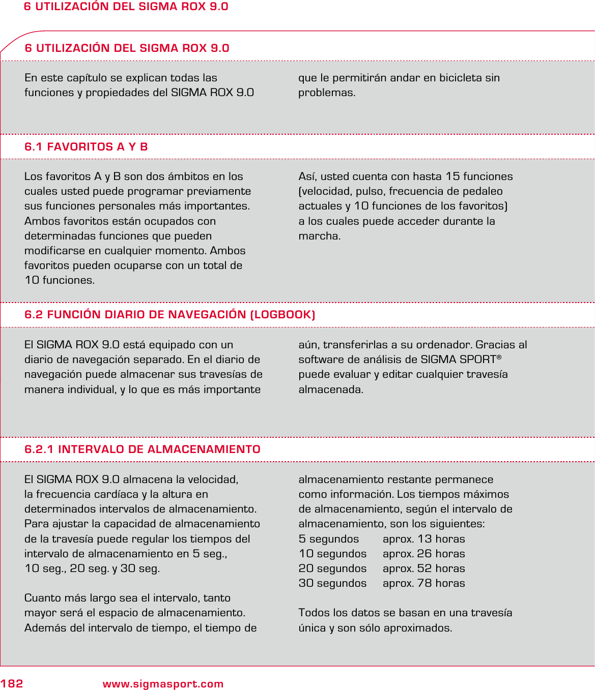 182 www.sigmasport.com6 UTILIZACIÓN DEL SIGMA ROX 9.0En este capítulo se explican todas las  funciones y propiedades del SIGMA ROX 9.0  6.1 FAVORITOS A Y BLos favoritos A y B son dos ámbitos en los cuales usted puede programar previamente sus funciones personales más importantes. Ambos favoritos están ocupados con  determinadas funciones que pueden  modificarse en cualquier momento. Ambos favoritos pueden ocuparse con un total de  10 funciones.  Así, usted cuenta con hasta 15 funciones  (velocidad, pulso, frecuencia de pedaleo  actuales y 10 funciones de los favoritos)  a los cuales puede acceder durante la  marcha.6 UTILIZACIÓN DEL SIGMA ROX 9.06.2 FUNCIÓN DIARIO DE NAVEGACIÓN (LOGBOOK)El SIGMA ROX 9.0 está equipado con un diario de navegación separado. En el diario de navegación puede almacenar sus travesías de manera individual, y lo que es más importante aún, transferirlas a su ordenador. Gracias al software de análisis de SIGMA SPORT®  puede evaluar y editar cualquier travesía almacenada.6.2.1 INTERVALO DE ALMACENAMIENTOEl SIGMA ROX 9.0 almacena la velocidad,  la frecuencia cardíaca y la altura en  determinados intervalos de almacenamiento. Para ajustar la capacidad de almacenamiento de la travesía puede regular los tiempos del  intervalo de almacenamiento en 5 seg.,  10 seg., 20 seg. y 30 seg.Cuanto más largo sea el intervalo, tanto  mayor será el espacio de almacenamiento.Además del intervalo de tiempo, el tiempo de almacenamiento restante permanece  como información. Los tiempos máximos  de almacenamiento, según el intervalo de almacenamiento, son los siguientes:5 segundos   aprox. 13 horas10 segundos   aprox. 26 horas20 segundos   aprox. 52 horas30 segundos   aprox. 78 horasTodos los datos se basan en una travesía única y son sólo aproximados. que le permitirán andar en bicicleta sin  problemas.