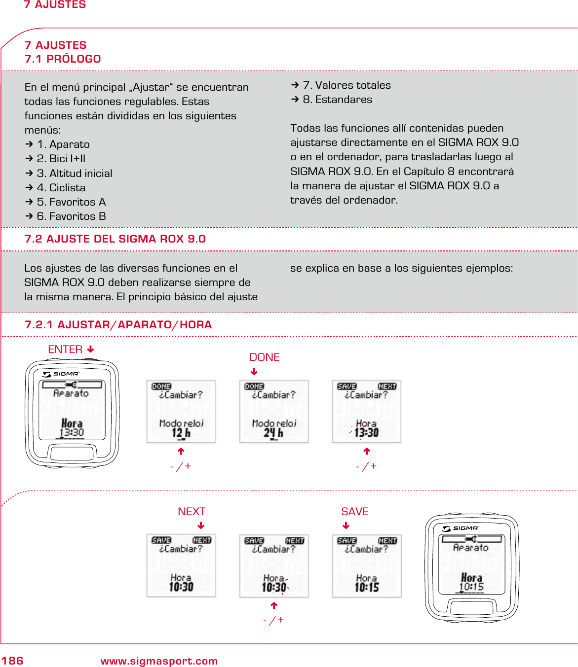 186 www.sigmasport.com7 AJUSTESEn el menú principal „Ajustar“ se encuentran todas las funciones regulables. Estas  funciones están divididas en los siguientes menús:31. Aparato32. Bici I+II33. Altitud inicial34. Ciclista35. Favoritos A36. Favoritos B37. Valores totales38. EstandaresTodas las funciones allí contenidas pueden ajustarse directamente en el SIGMA ROX 9.0  o en el ordenador, para trasladarlas luego al SIGMA ROX 9.0. En el Capítulo 8 encontrará la manera de ajustar el SIGMA ROX 9.0 a través del ordenador.7.2 AJUSTE DEL SIGMA ROX 9.0Los ajustes de las diversas funciones en el SIGMA ROX 9.0 deben realizarse siempre de la misma manera. El principio básico del ajuste se explica en base a los siguientes ejemplos:7 AJUSTES7.1 PRÓLOGO6- /+7.2.1 AJUSTAR/APARATO/HORADONE6- /+6- /+NEXTSAVEENTER 