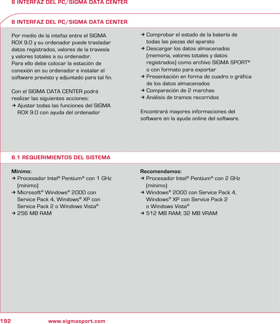 192 www.sigmasport.com8 INTERFAZ DEL PC/SIGMA DATA CENTERPor medio de la intefaz entre el SIGMA  ROX 9.0 y su ordenador puede trasladar datos registrados, valores de la travesía  y valores totales a su ordenador.Para ello debe colocar la estación de  conexión en su ordenador e instalar el  software previsto y adjuntado para tal fin.Con el SIGMA DATA CENTER podrá  realizar las siguientes acciones:3Ajustar todas las funciones del SIGMA   ROX 9.0 con ayuda del ordenadorMínimo:3 Procesador Intel® Pentium® con 1 GHz  (mínimo)3 Microsoft® Windows® 2000 con   Service Pack 4, Windows® XP con   Service Pack 2 o Windows Vista® 3 256 MB RAM8 INTERFAZ DEL PC/SIGMA DATA CENTER3Comprobar el estado de la batería de   todas las piezas del aparato3Descargar los datos almacenados   (memoria, valores totales y datos   registrados) como archivo SIGMA SPORT®   o con formato para exportar3Presentación en forma de cuadro o gráfica   de los datos almacenados3Comparación de 2 marchas3Análisis de tramos recorridos Encontrará mayores informaciones del software en la ayuda online del software.8.1 REQUERIMIENTOS DEL SISTEMARecomendamos:3 Procesador Intel® Pentium® con 2 GHz  (mínimo)3 Windows® 2000 con Service Pack 4,  Windows® XP con Service Pack 2   o Windows Vista® 3 512 MB RAM; 32 MB VRAM