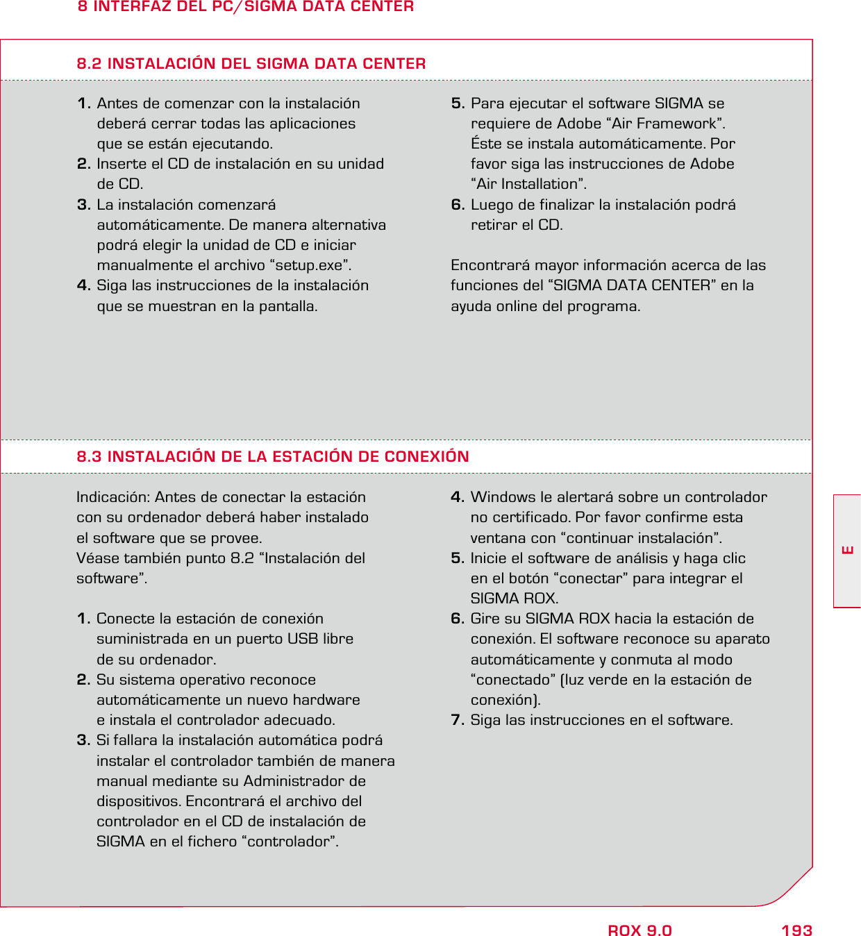 193EROX 9.08 INTERFAZ DEL PC/SIGMA DATA CENTER1. Antes de comenzar con la instalación   deberá cerrar todas las aplicaciones   que se están ejecutando. 2. Inserte el CD de instalación en su unidad  de CD. 3. La instalación comenzará   automáticamente. De manera alternativa   podrá elegir la unidad de CD e iniciar   manualmente el archivo “setup.exe”. 4. Siga las instrucciones de la instalación   que se muestran en la pantalla.8.3 INSTALACIÓN DE LA ESTACIÓN DE CONEXIÓNIndicación: Antes de conectar la estación  con su ordenador deberá haber instalado  el software que se provee. Véase también punto 8.2 “Instalación del software”. 1. Conecte la estación de conexión    suministrada en un puerto USB libre   de su ordenador. 2. Su sistema operativo reconoce   automáticamente un nuevo hardware   e instala el controlador adecuado. 3. Si fallara la instalación automática podrá   instalar el controlador también de manera   manual mediante su Administrador de   dispositivos. Encontrará el archivo del   controlador en el CD de instalación de   SIGMA en el fichero “controlador”. 4. Windows le alertará sobre un controlador   no certificado. Por favor confirme esta   ventana con “continuar instalación”. 5. Inicie el software de análisis y haga clic    en el botón “conectar” para integrar el  SIGMA ROX. 6. Gire su SIGMA ROX hacia la estación de   conexión. El software reconoce su aparato   automáticamente y conmuta al modo   “conectado” (luz verde en la estación de  conexión).7. Siga las instrucciones en el software.8.2 INSTALACIÓN DEL SIGMA DATA CENTER5. Para ejecutar el software SIGMA se   requiere de Adobe “Air Framework”.   Éste se instala automáticamente. Por   favor siga las instrucciones de Adobe  “Air Installation”. 6. Luego de finalizar la instalación podrá   retirar el CD.Encontrará mayor información acerca de las funciones del “SIGMA DATA CENTER” en la ayuda online del programa.