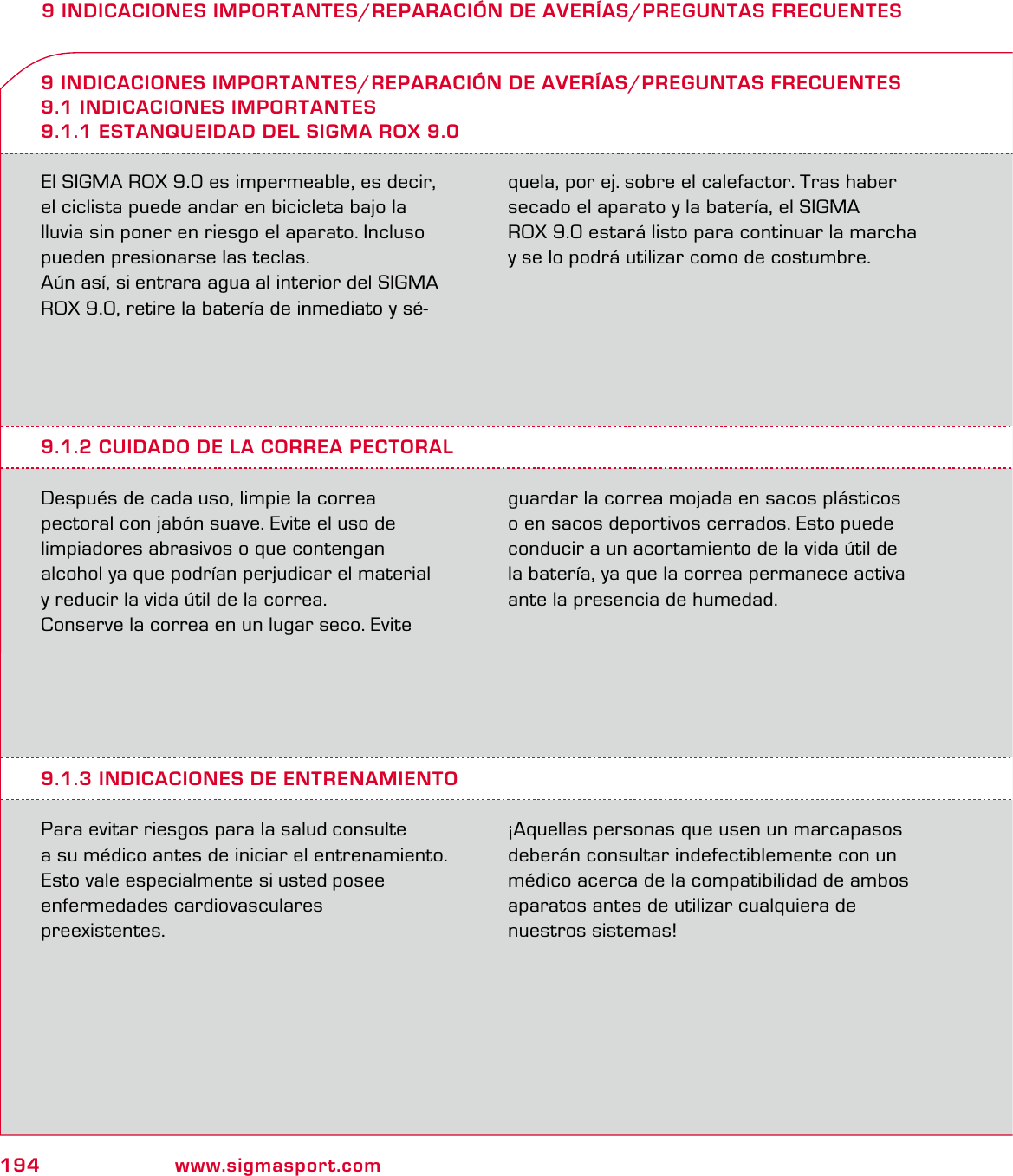 194 www.sigmasport.com9 INDICACIONES IMPORTANTES/REPARACIÓN DE AVERÍAS/PREGUNTAS FRECUENTESEl SIGMA ROX 9.0 es impermeable, es decir, el ciclista puede andar en bicicleta bajo la lluvia sin poner en riesgo el aparato. Incluso pueden presionarse las teclas.Aún así, si entrara agua al interior del SIGMA ROX 9.0, retire la batería de inmediato y sé-quela, por ej. sobre el calefactor. Tras haber secado el aparato y la batería, el SIGMA  ROX 9.0 estará listo para continuar la marcha y se lo podrá utilizar como de costumbre.9 INDICACIONES IMPORTANTES/REPARACIÓN DE AVERÍAS/PREGUNTAS FRECUENTES9.1 INDICACIONES IMPORTANTES9.1.1 ESTANQUEIDAD DEL SIGMA ROX 9.09.1.2 CUIDADO DE LA CORREA PECTORALDespués de cada uso, limpie la correa  pectoral con jabón suave. Evite el uso de  limpiadores abrasivos o que contengan  alcohol ya que podrían perjudicar el material  y reducir la vida útil de la correa. Conserve la correa en un lugar seco. Evite guardar la correa mojada en sacos plásticos o en sacos deportivos cerrados. Esto puede conducir a un acortamiento de la vida útil de la batería, ya que la correa permanece activa ante la presencia de humedad.9.1.3 INDICACIONES DE ENTRENAMIENTOPara evitar riesgos para la salud consulte  a su médico antes de iniciar el entrenamiento. Esto vale especialmente si usted posee  enfermedades cardiovasculares  preexistentes.¡Aquellas personas que usen un marcapasos deberán consultar indefectiblemente con un médico acerca de la compatibilidad de ambos aparatos antes de utilizar cualquiera de  nuestros sistemas!