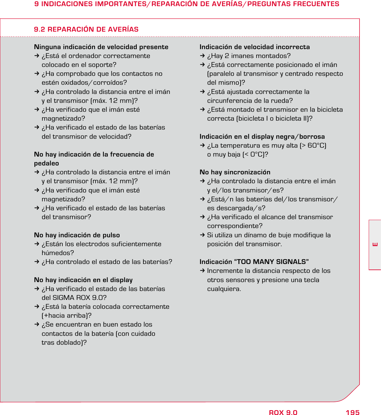 195EROX 9.09 INDICACIONES IMPORTANTES/REPARACIÓN DE AVERÍAS/PREGUNTAS FRECUENTESNinguna indicación de velocidad presente3¿Está el ordenador correctamente   colocado en el soporte?3¿Ha comprobado que los contactos no  estén oxidados/corroídos?3¿Ha controlado la distancia entre el imán   y el transmisor (máx. 12 mm)?3¿Ha verificado que el imán esté  magnetizado?3¿Ha verificado el estado de las baterías   del transmisor de velocidad?No hay indicación de la frecuencia de pedaleo3¿Ha controlado la distancia entre el imán   y el transmisor (máx. 12 mm)?3¿Ha verificado que el imán esté  magnetizado?3¿Ha verificado el estado de las baterías  del transmisor?No hay indicación de pulso3¿Están los electrodos suficientemente  húmedos?3¿Ha controlado el estado de las baterías?No hay indicación en el display3¿Ha verificado el estado de las baterías   del SIGMA ROX 9.0?3¿Está la batería colocada correctamente  (+hacia arriba)?3¿Se encuentran en buen estado los   contactos de la batería (con cuidado  tras doblado)?Indicación de velocidad incorrecta3¿Hay 2 imanes montados?3¿Está correctamente posicionado el imán   (paralelo al transmisor y centrado respecto  del mismo)?3¿Está ajustada correctamente la   circunferencia de la rueda?3¿Está montado el transmisor en la bicicleta   correcta (bicicleta I o bicicleta II)?Indicación en el display negra/borrosa3¿La temperatura es muy alta (&gt; 60°C)   o muy baja (&lt; 0°C)?No hay sincronización3¿Ha controlado la distancia entre el imán   y el/los transmisor/es?3¿Está/n las baterías del/los transmisor/ es descargada/s?3¿Ha verificado el alcance del transmisor  correspondiente?3Si utiliza un dínamo de buje modifique la   posición del transmisor.Indicación “TOO MANY SIGNALS”3Incremente la distancia respecto de los   otros sensores y presione una tecla  cualquiera.9.2 REPARACIÓN DE AVERÍAS