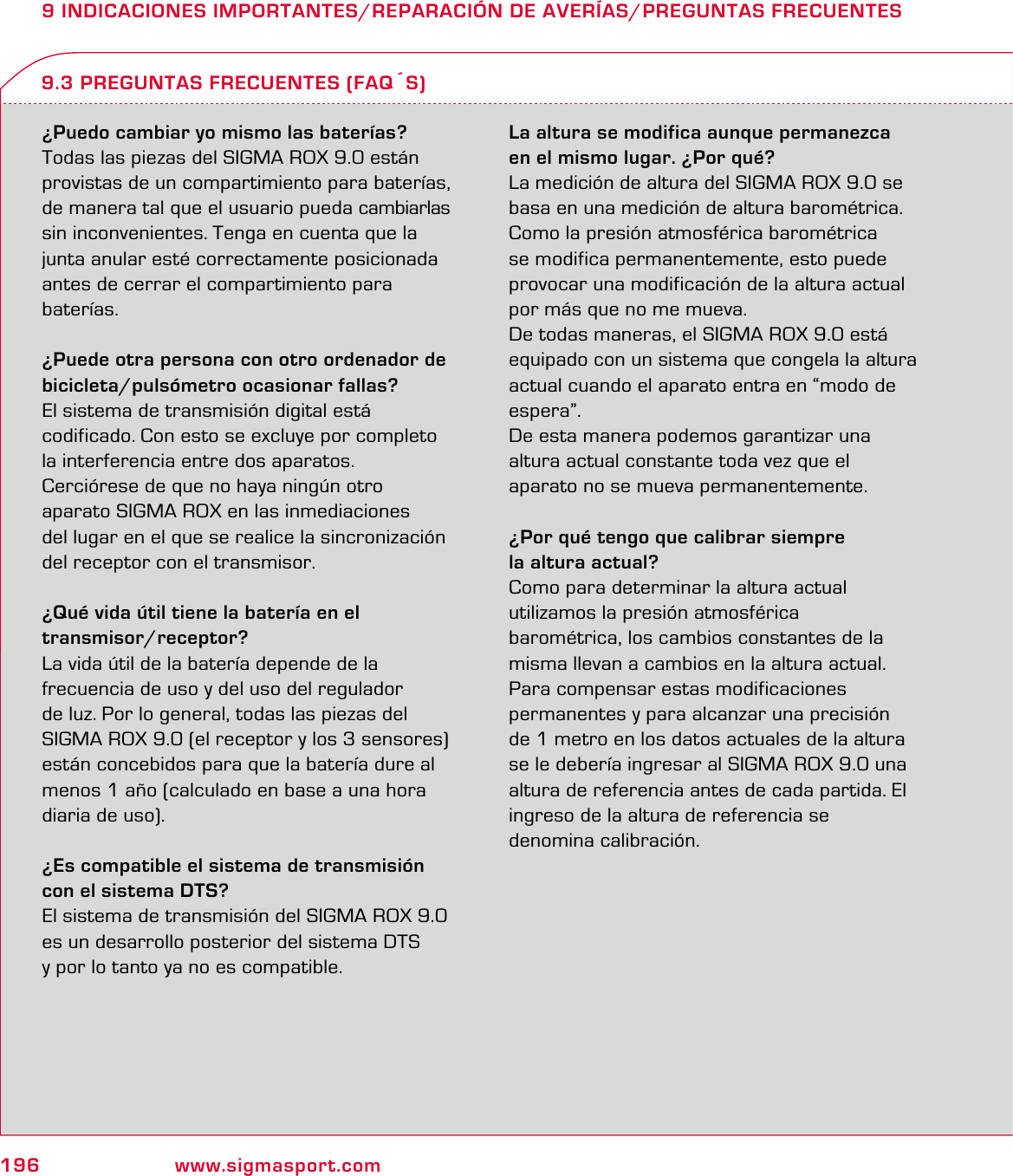 196 www.sigmasport.com9 INDICACIONES IMPORTANTES/REPARACIÓN DE AVERÍAS/PREGUNTAS FRECUENTES¿Puedo cambiar yo mismo las baterías?Todas las piezas del SIGMA ROX 9.0 están provistas de un compartimiento para baterías, de manera tal que el usuario pueda cambiarlas sin inconvenientes. Tenga en cuenta que la junta anular esté correctamente posicionada  antes de cerrar el compartimiento para baterías.¿Puede otra persona con otro ordenador de bicicleta/pulsómetro ocasionar fallas?El sistema de transmisión digital está  codificado. Con esto se excluye por completo la interferencia entre dos aparatos.  Cerciórese de que no haya ningún otro  aparato SIGMA ROX en las inmediaciones  del lugar en el que se realice la sincronización del receptor con el transmisor.¿Qué vida útil tiene la batería en el  transmisor/receptor?La vida útil de la batería depende de la  frecuencia de uso y del uso del regulador  de luz. Por lo general, todas las piezas del SIGMA ROX 9.0 (el receptor y los 3 sensores) están concebidos para que la batería dure al menos 1 año (calculado en base a una hora diaria de uso).¿Es compatible el sistema de transmisión con el sistema DTS?El sistema de transmisión del SIGMA ROX 9.0 es un desarrollo posterior del sistema DTS  y por lo tanto ya no es compatible.La altura se modifica aunque permanezca  en el mismo lugar. ¿Por qué?La medición de altura del SIGMA ROX 9.0 se basa en una medición de altura barométrica. Como la presión atmosférica barométrica se modifica permanentemente, esto puede provocar una modificación de la altura actual por más que no me mueva.De todas maneras, el SIGMA ROX 9.0 está equipado con un sistema que congela la altura actual cuando el aparato entra en “modo de espera”.De esta manera podemos garantizar una  altura actual constante toda vez que el  aparato no se mueva permanentemente.¿Por qué tengo que calibrar siempre  la altura actual?Como para determinar la altura actual  utilizamos la presión atmosférica  barométrica, los cambios constantes de la misma llevan a cambios en la altura actual. Para compensar estas modificaciones  permanentes y para alcanzar una precisión  de 1 metro en los datos actuales de la altura  se le debería ingresar al SIGMA ROX 9.0 una altura de referencia antes de cada partida. El  ingreso de la altura de referencia se  denomina calibración.9.3 PREGUNTAS FRECUENTES (FAQ´S)