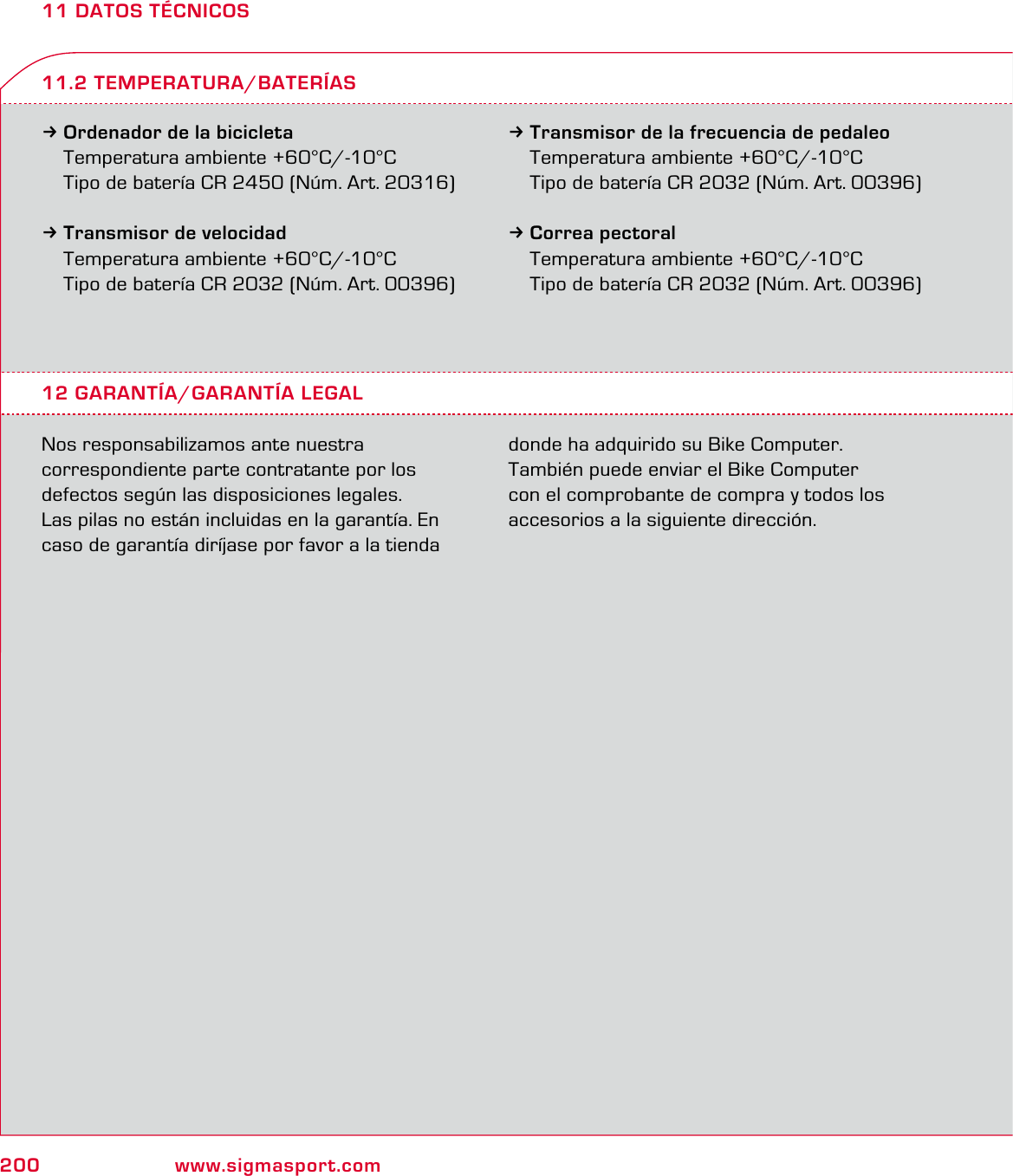 200 www.sigmasport.com11 DATOS TÉCNICOS3Ordenador de la bicicleta  Temperatura ambiente +60°C/-10°C  Tipo de batería CR 2450 (Núm. Art. 20316)3Transmisor de velocidad  Temperatura ambiente +60°C/-10°C  Tipo de batería CR 2032 (Núm. Art. 00396)3Transmisor de la frecuencia de pedaleo  Temperatura ambiente +60°C/-10°C  Tipo de batería CR 2032 (Núm. Art. 00396)3Correa pectoral  Temperatura ambiente +60°C/-10°C  Tipo de batería CR 2032 (Núm. Art. 00396)12 GARANTÍA/GARANTÍA LEGALNos responsabilizamos ante nuestra   correspondiente parte contratante por los defectos según las disposiciones legales.  Las pilas no están incluidas en la garantía. En caso de garantía diríjase por favor a la tienda donde ha adquirido su Bike Computer.  También puede enviar el Bike Computer  con el comprobante de compra y todos los accesorios a la siguiente dirección.11.2 TEMPERATURA/BATERÍAS