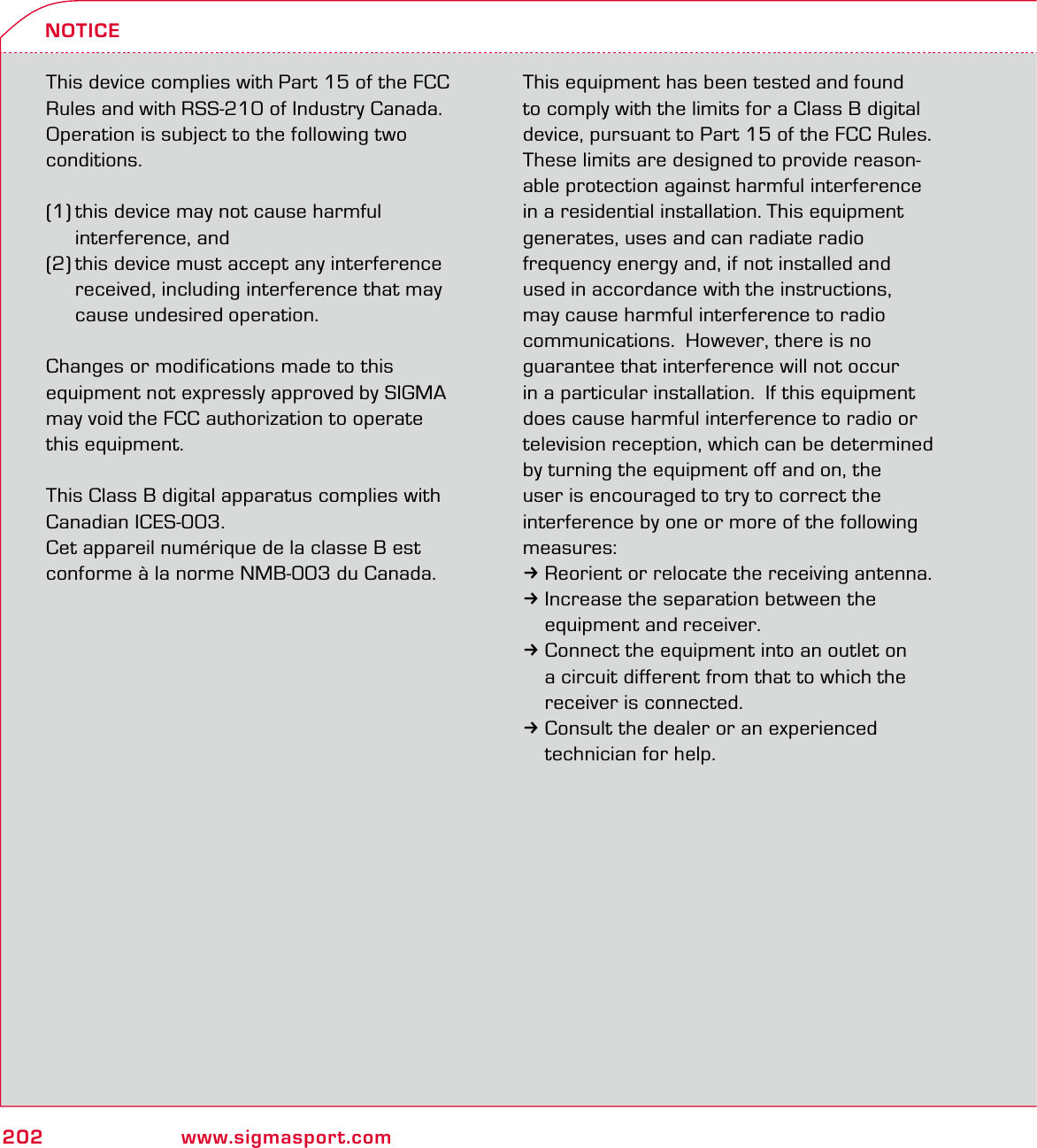 202 www.sigmasport.comNOTICEThis device complies with Part 15 of the FCC Rules and with RSS-210 of Industry Canada. Operation is subject to the following two conditions. (1) this device may not cause harmful  interference, and (2) this device must accept any interference   received, including interference that may   cause undesired operation.Changes or modifications made to this  equipment not expressly approved by SIGMA may void the FCC authorization to operate  this equipment.This Class B digital apparatus complies with Canadian ICES-003.Cet appareil numérique de la classe B est conforme à la norme NMB-003 du Canada.This equipment has been tested and found to comply with the limits for a Class B digital device, pursuant to Part 15 of the FCC Rules.  These limits are designed to provide reason-able protection against harmful interference in a residential installation. This equipment generates, uses and can radiate radio  frequency energy and, if not installed and  used in accordance with the instructions,  may cause harmful interference to radio  communications.  However, there is no  guarantee that interference will not occur  in a particular installation.  If this equipment does cause harmful interference to radio or television reception, which can be determined  by turning the equipment off and on, the user is encouraged to try to correct the interference by one or more of the following measures:3Reorient or relocate the receiving antenna.3Increase the separation between the   equipment and receiver.3Connect the equipment into an outlet on   a circuit different from that to which the   receiver is connected.3Consult the dealer or an experienced   technician for help.