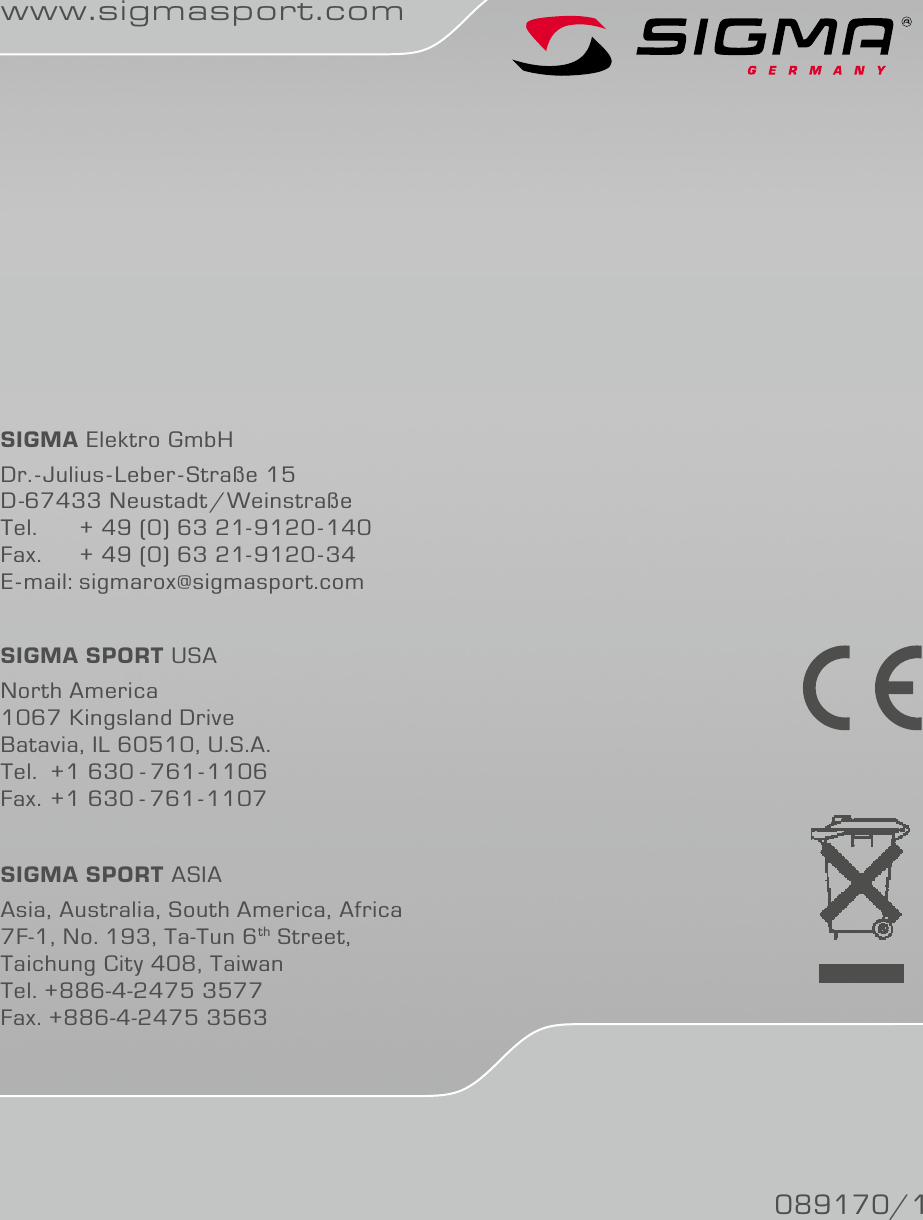 www.sigmasport.comSIGMA Elektro GmbHDr.-Julius-Leber-Straße 15D-67433 Neustadt/Weinstraße Tel.   + 49 (0) 63 21-9120-140Fax.   + 49 (0) 63 21-9120-34E-mail: sigmarox@sigmasport.comSIGMA SPORT USANorth America1067 Kingsland DriveBatavia, IL 60510, U.S.A.Tel. +1 630 - 761-1106Fax. +1 630 - 761-1107SIGMA SPORT ASIAAsia, Australia, South America, Africa7F-1, No. 193, Ta-Tun 6th Street,Taichung City 408, TaiwanTel. +886-4-2475 3577Fax. +886-4-2475 3563089170/1