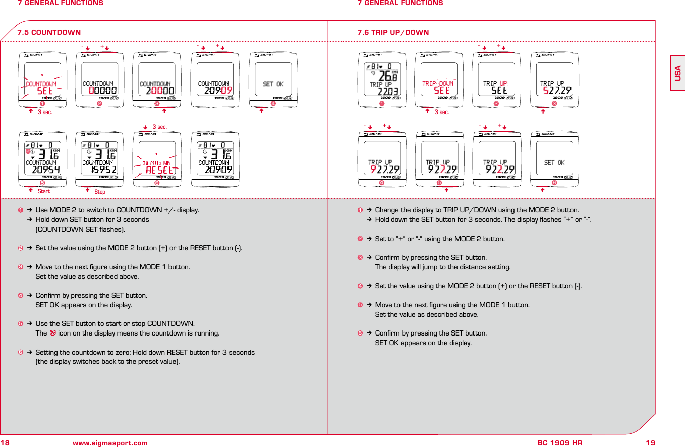 18 www.sigmasport.com19BC 1909 HRUSA7 GENERAL FUNCTIONS1k Change the display to TRIP UP/DOWN using the MODE 2 button.kHold down the SET button for 3 seconds. The display ﬂashes “+” or “-”.2k Set to “+” or “-” using the MODE 2 button.3k Conﬁrm by pressing the SET button.    The display will jump to the distance setting.4k Set the value using the MODE 2 button (+) or the RESET button (-).5k Move to the next ﬁgure using the MODE 1 button.    Set the value as described above.6k Conﬁrm by pressing the SET button.     SET OK appears on the display.7 GENERAL FUNCTIONS7.6 TRIP UP/DOWNnn3 sec.Start Stop7.5 COUNTDOWN1k Use MODE 2 to switch to COUNTDOWN +/- display.kHold down SET button for 3 seconds     (COUNTDOWN SET ﬂashes).2k Set the value using the MODE 2 button (+) or the RESET button (-).3k Move to the next ﬁgure using the MODE 1 button.    Set the value as described above.4k Conﬁrm by pressing the SET button.     SET OK appears on the display.5k Use the SET button to start or stop COUNTDOWN.    The   icon on the display means the countdown is running.6k Setting the countdown to zero: Hold down RESET button for 3 seconds     (the display switches back to the preset value).nnnn3 sec.n3 sec. nnnnnn nnn-- -++ +nn nn- -+ +1909 1909 1909 1909 19092341909 1909 1909 19095 61909 1909 1909 19091231909 1909 1909 19094561